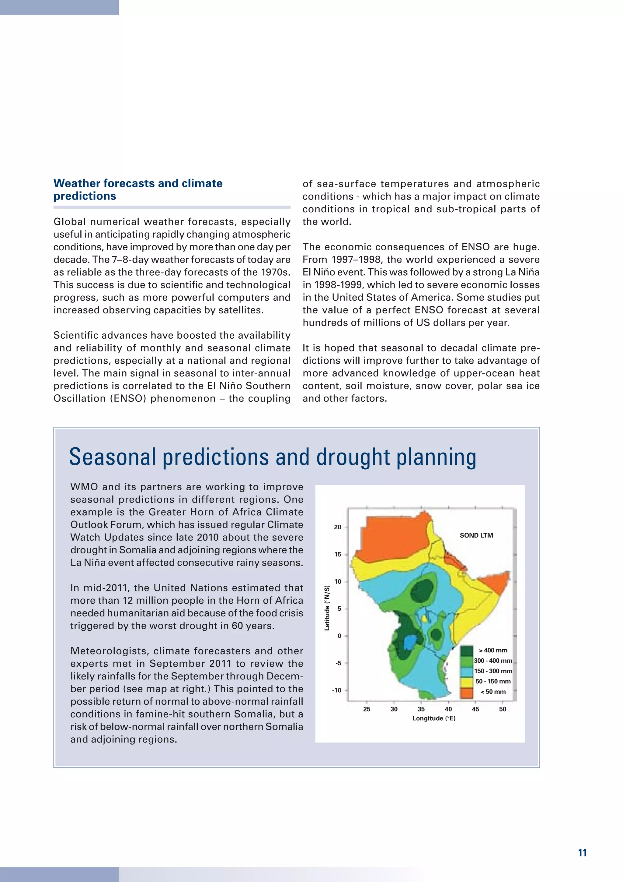 Weather forecasts and climate                          of sea-surface temperatures and atmospheric
predictions                                            conditions - which has a major impact on climate
                                                       conditions in tropical and sub-tropical parts of
Global numerical weather forecasts, especially         the world.
useful in anticipating rapidly changing atmospheric
conditions, have improved by more than one day per     The economic consequences of ENSO are huge.
decade. The 7–8-day weather forecasts of today are     From 1997–1998, the world experienced a severe
as reliable as the three-day forecasts of the 1970s.   El Niño event. This was followed by a strong La Niña
This success is due to scientific and technological    in 1998-1999, which led to severe economic losses
progress, such as more powerful computers and          in the United States of America. Some studies put
increased observing capacities by satellites.          the value of a perfect ENSO forecast at several
                                                       hundreds of millions of US dollars per year.
Scientific advances have boosted the availability
and reliability of monthly and seasonal climate        It is hoped that seasonal to decadal climate pre-
predictions, especially at a national and regional     dictions will improve further to take advantage of
level. The main signal in seasonal to inter-annual     more advanced knowledge of upper-ocean heat
predictions is correlated to the El Niño Southern      content, soil moisture, snow cover, polar sea ice
Oscillation (ENSO) phenomenon – the coupling           and other factors.




   Seasonal predictions and drought planning
   WMO and its partners are working to improve
   seasonal predictions in different regions. One
   example is the Greater Horn of Africa Climate
   Outlook Forum, which has issued regular Climate                           20
   Watch Updates since late 2010 about the severe                                                             SOND LTM

   drought in Somalia and adjoining regions where the                        15
   La Niña event affected consecutive rainy seasons.
                                                                             10
   In mid-2011, the United Nations estimated that
                                                           Latitude (°N/S)




   more than 12 million people in the Horn of Africa
                                                                              5
   needed humanitarian aid because of the food crisis
   triggered by the worst drought in 60 years.
                                                                              0

   Meteorologists, climate forecasters and other                                                                  > 400 mm
                                                                                                                 300 - 400 mm
   experts met in September 2011 to review the                                -5
                                                                                                                 150 - 300 mm
   likely rainfalls for the September through Decem-                                                             50 - 150 mm
   ber period (see map at right.) This pointed to the                        -10                                     < 50 mm
   possible return of normal to above-normal rainfall
                                                                                   25   30    35       40       45        50
   conditions in famine-hit southern Somalia, but a                                          Longitude (°E)
   risk of below-normal rainfall over northern Somalia
   and adjoining regions.




                                                                                                                                11
 