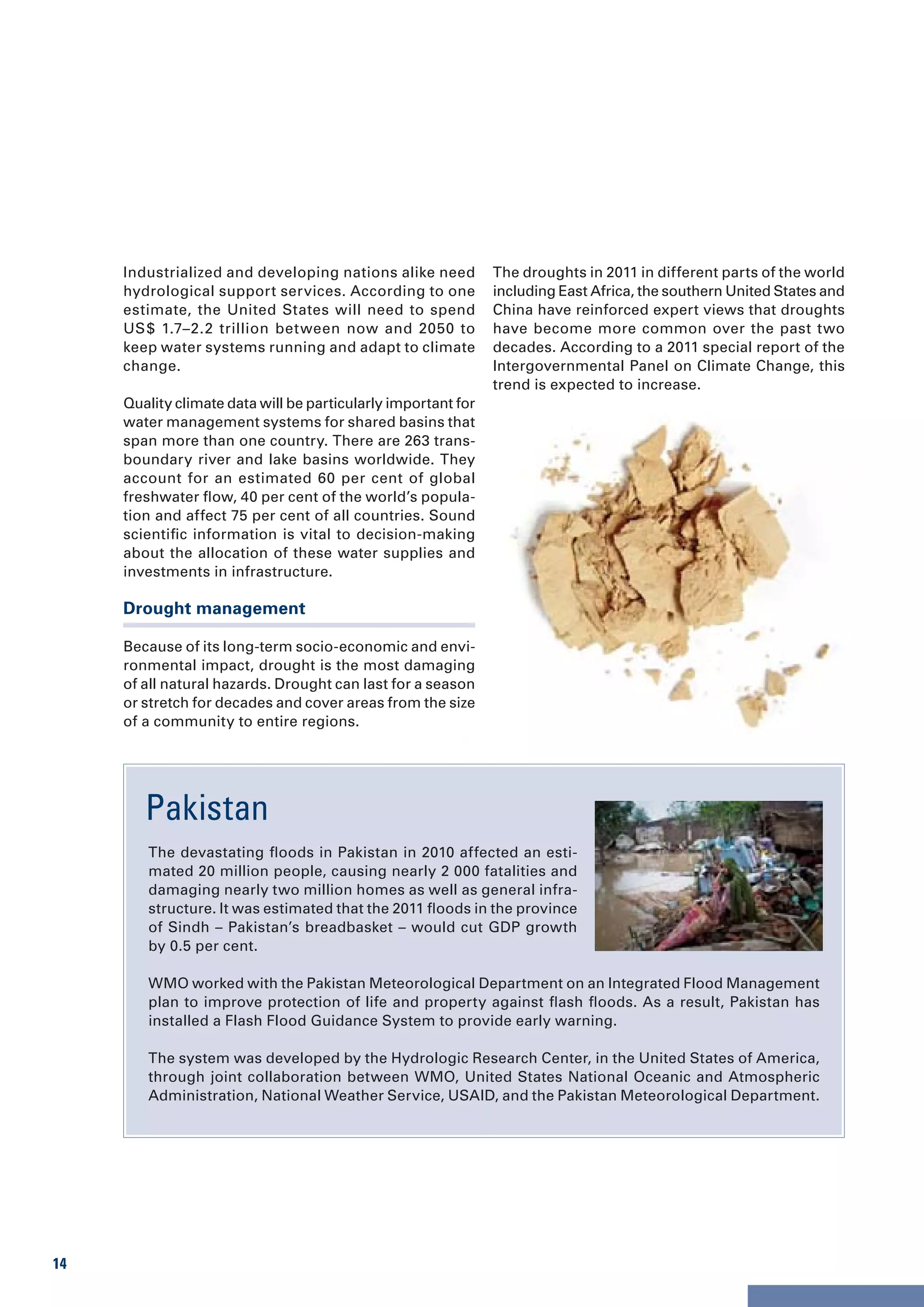 Industrialized and developing nations alike need          The droughts in 2011 in different parts of the world
     hydrological support services. According to one           including East Africa, the southern United States and
     estimate, the United States will need to spend            China have reinforced expert views that droughts
     US $ 1.7–2.2 trillion between now and 2050 to             have become more common over the past two
     keep water systems running and adapt to climate           decades. According to a 2011 special report of the
     change.                                                   Intergovernmental Panel on Climate Change, this
                                                               trend is expected to increase.
     Quality climate data will be particularly important for
     water management systems for shared basins that
     span more than one country. There are 263 trans-
     boundary river and lake basins worldwide. They
     account for an estimated 60 per cent of global
     freshwater flow, 40 per cent of the world’s popula-
     tion and affect 75 per cent of all countries. Sound
     scientific information is vital to decision-making
     about the allocation of these water supplies and
     investments in infrastructure.

     Drought management

     Because of its long-term socio-economic and envi-
     ronmental impact, drought is the most damaging
     of all natural hazards. Drought can last for a season
     or stretch for decades and cover areas from the size
     of a community to entire regions.




        Pakistan
        The devastating floods in Pakistan in 2010 affected an esti-
        mated 20 million people, causing nearly 2 000 fatalities and
        damaging nearly two million homes as well as general infra-
        structure. It was estimated that the 2011 floods in the province
        of Sindh – Pakistan’s breadbasket – would cut GDP growth
        by 0.5 per cent.

        WMO worked with the Pakistan Meteorological Department on an Integrated Flood Management
        plan to improve protection of life and property against flash floods. As a result, Pakistan has
        installed a Flash Flood Guidance System to provide early warning.

        The system was developed by the Hydrologic Research Center, in the United States of America,
        through joint collaboration between WMO, United States National Oceanic and Atmospheric
        Administration, National Weather Service, USAID, and the Pakistan Meteorological Department.




14
 
