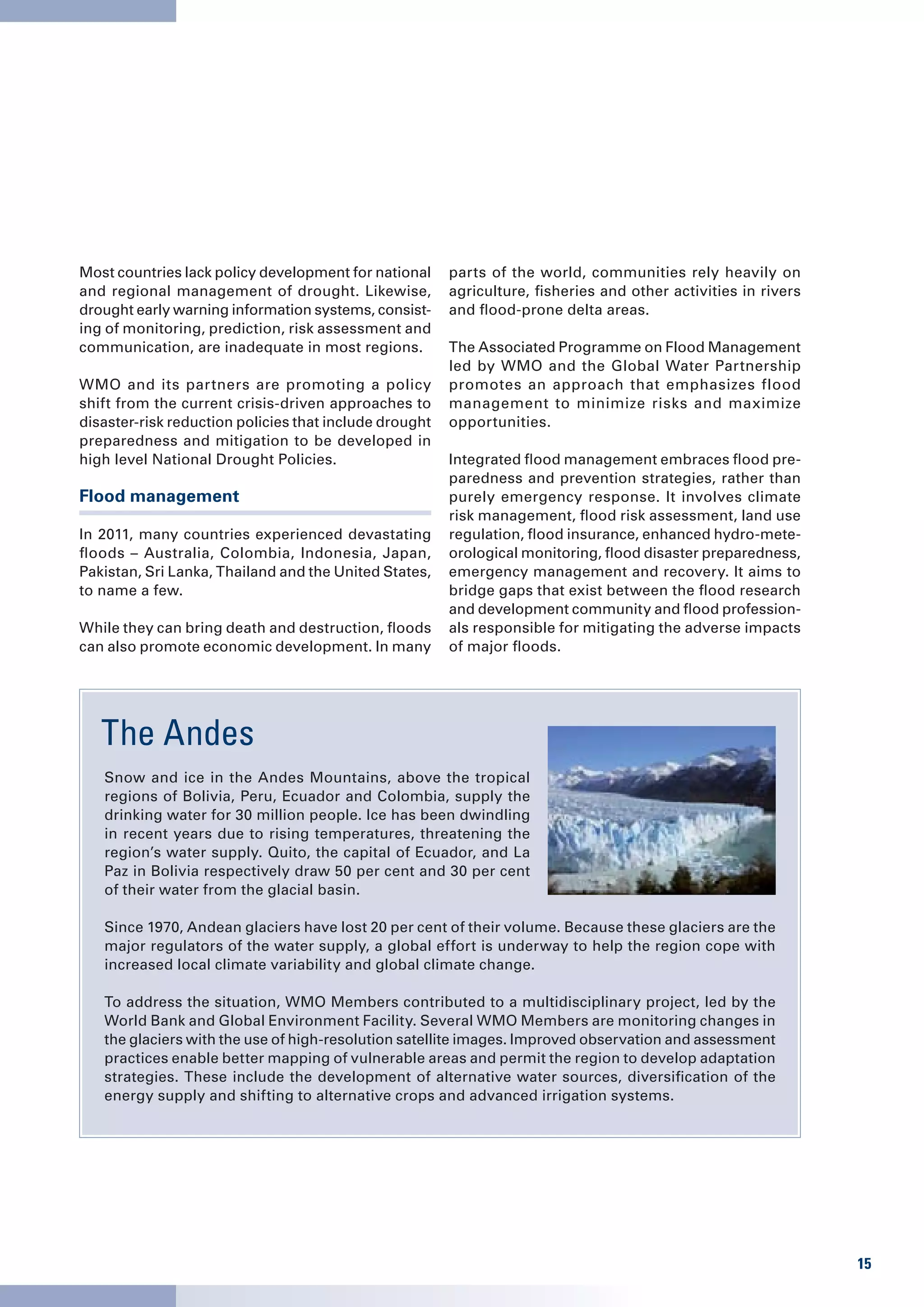 Most countries lack policy development for national     parts of the world, communities rely heavily on
and regional management of drought. Likewise,           agriculture, fisheries and other activities in rivers
drought early warning information systems, consist-     and flood-prone delta areas.
ing of monitoring, prediction, risk assessment and
communication, are inadequate in most regions.          The Associated Programme on Flood Management
                                                        led by WMO and the Global Water Partnership
WMO and its partners are promoting a policy             promotes an approach that emphasizes flood
shift from the current crisis-driven approaches to      management to minimize risks and maximize
disaster-risk reduction policies that include drought   opportunities.
preparedness and mitigation to be developed in
high level National Drought Policies.                   Integrated flood management embraces flood pre-
                                                        paredness and prevention strategies, rather than
Flood management                                        purely emergency response. It involves climate
                                                        risk management, flood risk assessment, land use
In 2011, many countries experienced devastating         regulation, flood insurance, enhanced hydro-mete-
floods – Australia, Colombia, Indonesia, Japan,         orological monitoring, flood disaster preparedness,
Pakistan, Sri Lanka, Thailand and the United States,    emergency management and recovery. It aims to
to name a few.                                          bridge gaps that exist between the flood research
                                                        and development community and flood profession-
While they can bring death and destruction, floods      als responsible for mitigating the adverse impacts
can also promote economic development. In many          of major floods.




   The Andes
   Snow and ice in the Andes Mountains, above the tropical
   regions of Bolivia, Peru, Ecuador and Colombia, supply the
   drinking water for 30 million people. Ice has been dwindling
   in recent years due to rising temperatures, threatening the
   region’s water supply. Quito, the capital of Ecuador, and La
   Paz in Bolivia respectively draw 50 per cent and 30 per cent
   of their water from the glacial basin.

   Since 1970, Andean glaciers have lost 20 per cent of their volume. Because these glaciers are the
   major regulators of the water supply, a global effort is underway to help the region cope with
   increased local climate variability and global climate change.

   To address the situation, WMO Members contributed to a multidisciplinary project, led by the
   World Bank and Global Environment Facility. Several WMO Members are monitoring changes in
   the glaciers with the use of high-resolution satellite images. Improved observation and assessment
   practices enable better mapping of vulnerable areas and permit the region to develop adaptation
   strategies. These include the development of alternative water sources, diversification of the
   energy supply and shifting to alternative crops and advanced irrigation systems.




                                                                                                                15
 