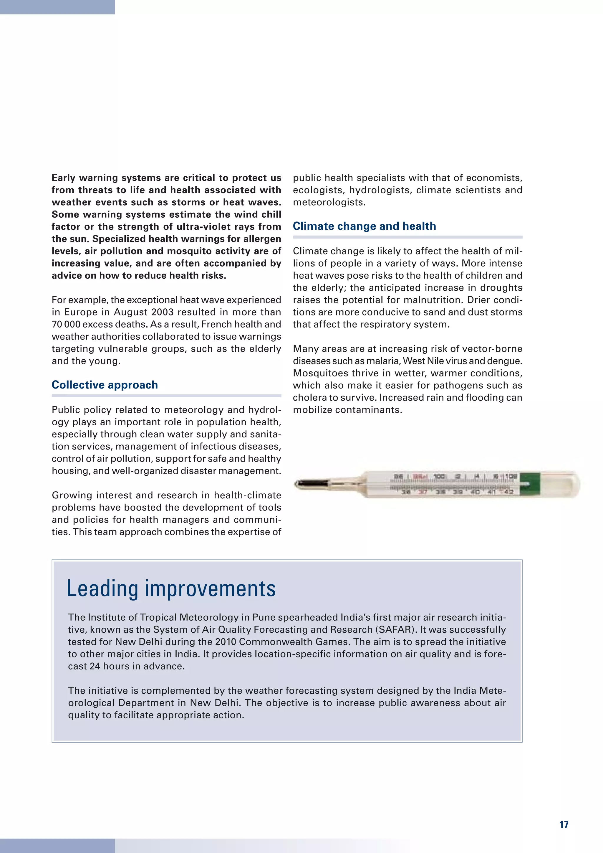 Early warning systems are critical to protect us         public health specialists with that of economists,
from threats to life and health associated with          ecologists, hydrologists, climate scientists and
weather events such as storms or heat waves.             meteorologists.
Some warning systems estimate the wind chill
factor or the strength of ultra-violet rays from         Climate change and health
the sun. Specialized health warnings for allergen
levels, air pollution and mosquito activity are of       Climate change is likely to affect the health of mil-
increasing value, and are often accompanied by           lions of people in a variety of ways. More intense
advice on how to reduce health risks.                    heat waves pose risks to the health of children and
                                                         the elderly; the anticipated increase in droughts
For example, the exceptional heat wave experienced       raises the potential for malnutrition. Drier condi-
in Europe in August 2003 resulted in more than           tions are more conducive to sand and dust storms
70 000 excess deaths. As a result, French health and     that affect the respiratory system.
weather authorities collaborated to issue warnings
targeting vulnerable groups, such as the elderly         Many areas are at increasing risk of vector-borne
and the young.                                           diseases such as malaria, West Nile virus and dengue.
                                                         Mosquitoes thrive in wetter, warmer conditions,
Collective approach                                      which also make it easier for pathogens such as
                                                         cholera to survive. Increased rain and flooding can
Public policy related to meteorology and hydrol-         mobilize contaminants.
ogy plays an important role in population health,
especially through clean water supply and sanita-
tion services, management of infectious diseases,
control of air pollution, support for safe and healthy
housing, and well-organized disaster management.

Growing interest and research in health-climate
problems have boosted the development of tools
and policies for health managers and communi-
ties. This team approach combines the expertise of




   Leading improvements
   The Institute of Tropical Meteorology in Pune spearheaded India’s first major air research initia-
   tive, known as the System of Air Quality Forecasting and Research (SAFAR). It was successfully
   tested for New Delhi during the 2010 Commonwealth Games. The aim is to spread the initiative
   to other major cities in India. It provides location-specific information on air quality and is fore-
   cast 24 hours in advance.

   The initiative is complemented by the weather forecasting system designed by the India Mete-
   orological Department in New Delhi. The objective is to increase public awareness about air
   quality to facilitate appropriate action.




                                                                                                                 17
 