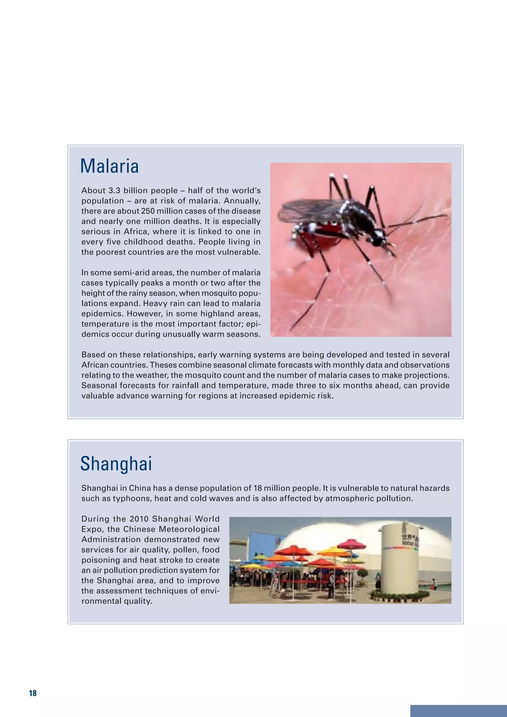 Malaria
     About 3.3 billion people – half of the world’s
     population – are at risk of malaria. Annually,
     there are about 250 million cases of the disease
     and nearly one million deaths. It is especially
     serious in Africa, where it is linked to one in
     every five childhood deaths. People living in
     the poorest countries are the most vulnerable.

     In some semi-arid areas, the number of malaria
     cases typically peaks a month or two after the
     height of the rainy season, when mosquito popu-
     lations expand. Heavy rain can lead to malaria
     epidemics. However, in some highland areas,
     temperature is the most important factor; epi-
     demics occur during unusually warm seasons.

     Based on these relationships, early warning systems are being developed and tested in several
     African countries. Theses combine seasonal climate forecasts with monthly data and observations
     relating to the weather, the mosquito count and the number of malaria cases to make projections.
     Seasonal forecasts for rainfall and temperature, made three to six months ahead, can provide
     valuable advance warning for regions at increased epidemic risk.




     Shanghai
     Shanghai in China has a dense population of 18 million people. It is vulnerable to natural hazards
     such as typhoons, heat and cold waves and is also affected by atmospheric pollution.

     During the 2010 Shanghai World
     Expo, the Chinese Meteorological
     Administration demonstrated new
     services for air quality, pollen, food
     poisoning and heat stroke to create
     an air pollution prediction system for
     the Shanghai area, and to improve
     the assessment techniques of envi-
     ronmental quality.




18
 