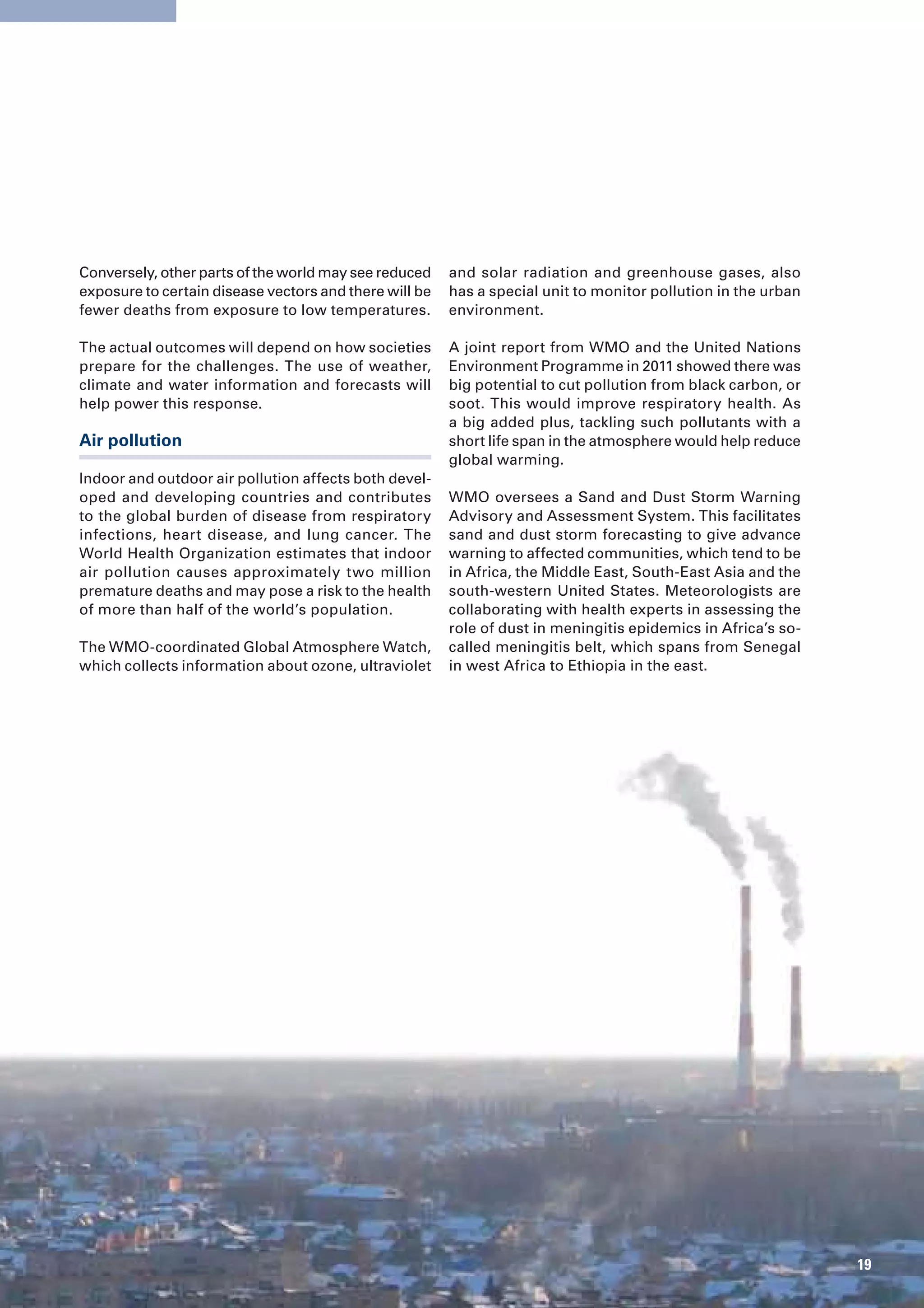 Conversely, other parts of the world may see reduced    and solar radiation and greenhouse gases, also
exposure to certain disease vectors and there will be   has a special unit to monitor pollution in the urban
fewer deaths from exposure to low temperatures.         environment.

The actual outcomes will depend on how societies        A joint report from WMO and the United Nations
prepare for the challenges. The use of weather,         Environment Programme in 2011 showed there was
climate and water information and forecasts will        big potential to cut pollution from black carbon, or
help power this response.                               soot. This would improve respiratory health. As
                                                        a big added plus, tackling such pollutants with a
Air pollution                                           short life span in the atmosphere would help reduce
                                                        global warming.
Indoor and outdoor air pollution affects both devel-
oped and developing countries and contributes           WMO oversees a Sand and Dust Storm Warning
to the global burden of disease from respiratory        Advisory and Assessment System. This facilitates
infections, heart disease, and lung cancer. The         sand and dust storm forecasting to give advance
World Health Organization estimates that indoor         warning to affected communities, which tend to be
air pollution causes approximately two million          in Africa, the Middle East, South-East Asia and the
premature deaths and may pose a risk to the health      south-western United States. Meteorologists are
of more than half of the world’s population.            collaborating with health experts in assessing the
                                                        role of dust in meningitis epidemics in Africa’s so-
The WMO-coordinated Global Atmosphere Watch,            called meningitis belt, which spans from Senegal
which collects information about ozone, ultraviolet     in west Africa to Ethiopia in the east.




                                                                                                               19
 