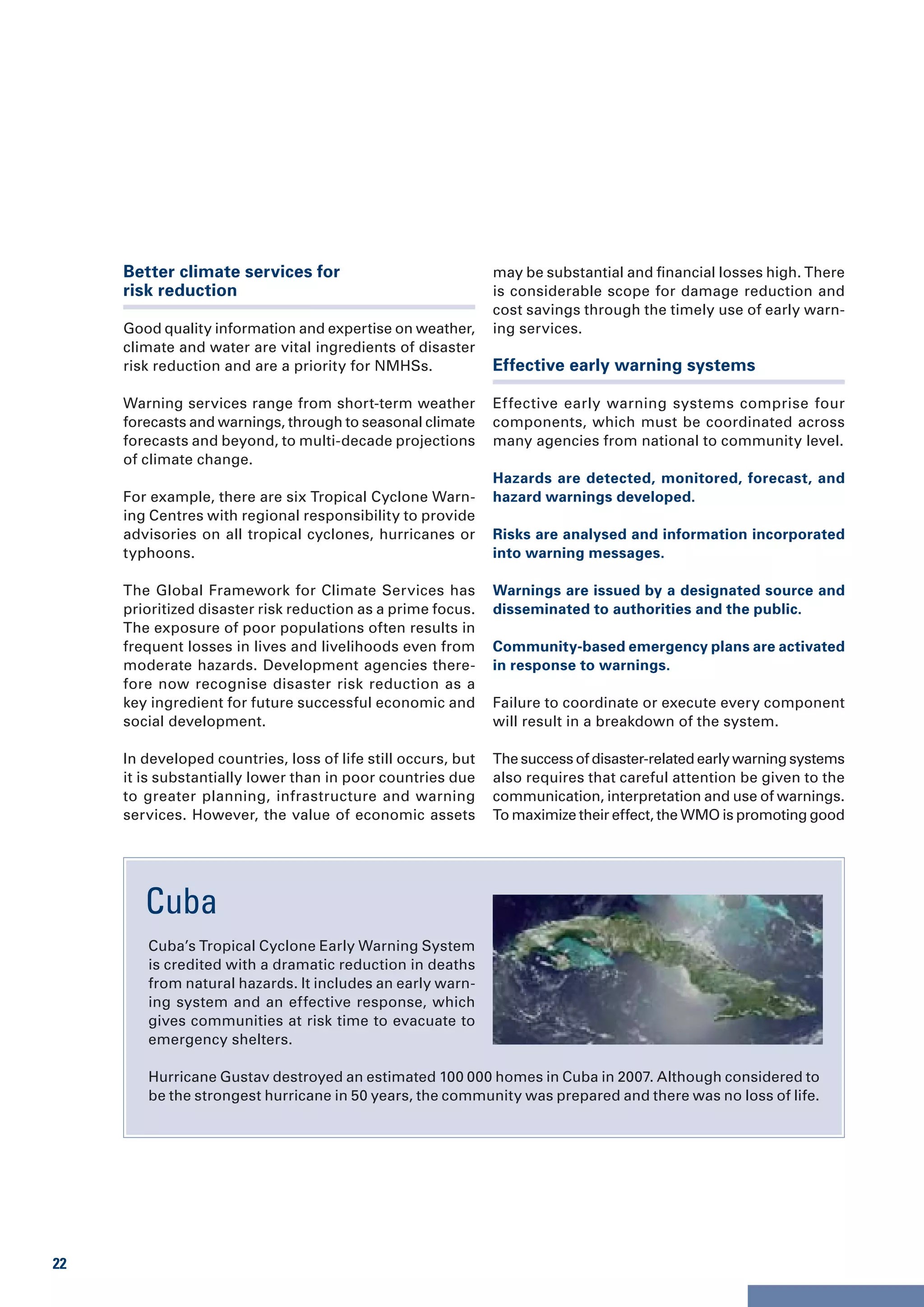 Better climate services for                              may be substantial and financial losses high. There
     risk reduction                                           is considerable scope for damage reduction and
                                                              cost savings through the timely use of early warn-
     Good quality information and expertise on weather,       ing services.
     climate and water are vital ingredients of disaster
     risk reduction and are a priority for NMHSs.             Effective early warning systems

     Warning services range from short-term weather           Effective early warning systems comprise four
     forecasts and warnings, through to seasonal climate      components, which must be coordinated across
     forecasts and beyond, to multi-decade projections        many agencies from national to community level.
     of climate change.
                                                              Hazards are detected, monitored, forecast, and
     For example, there are six Tropical Cyclone Warn-        hazard warnings developed.
     ing Centres with regional responsibility to provide
     advisories on all tropical cyclones, hurricanes or       Risks are analysed and information incorporated
     typhoons.                                                into warning messages.

     The Global Framework for Climate Services has            Warnings are issued by a designated source and
     prioritized disaster risk reduction as a prime focus.    disseminated to authorities and the public.
     The exposure of poor populations often results in
     frequent losses in lives and livelihoods even from       Community-based emergency plans are activated
     moderate hazards. Development agencies there-            in response to warnings.
     fore now recognise disaster risk reduction as a
     key ingredient for future successful economic and        Failure to coordinate or execute every component
     social development.                                      will result in a breakdown of the system.

     In developed countries, loss of life still occurs, but   The success of disaster-related early warning systems
     it is substantially lower than in poor countries due     also requires that careful attention be given to the
     to greater planning, infrastructure and warning          communication, interpretation and use of warnings.
     services. However, the value of economic assets          To maximize their effect, the WMO is promoting good




        Cuba
        Cuba’s Tropical Cyclone Early Warning System
        is credited with a dramatic reduction in deaths
        from natural hazards. It includes an early warn-
        ing system and an effective response, which
        gives communities at risk time to evacuate to
        emergency shelters.

        Hurricane Gustav destroyed an estimated 100 000 homes in Cuba in 2007. Although considered to
        be the strongest hurricane in 50 years, the community was prepared and there was no loss of life.




22
 