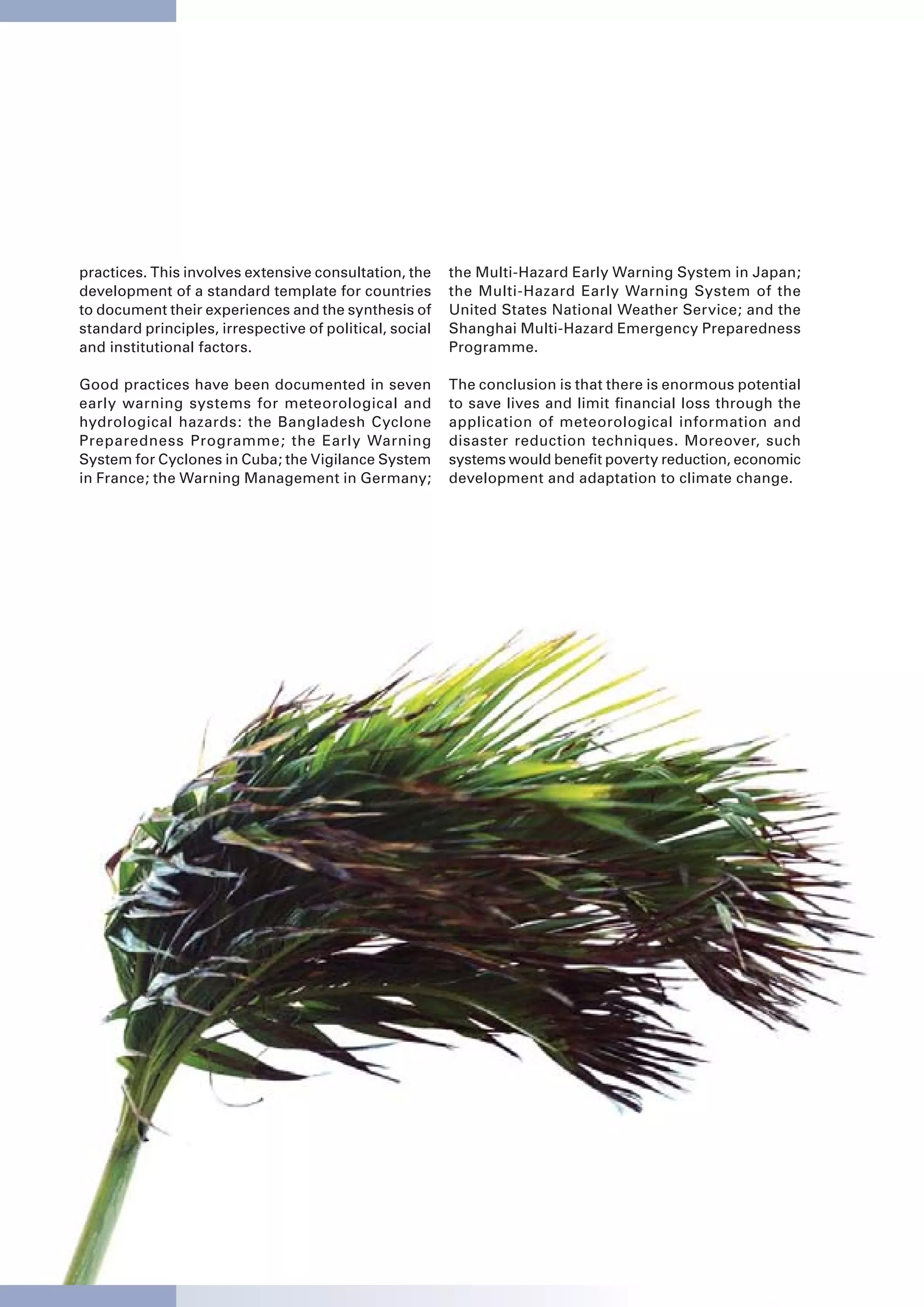 practices. This involves extensive consultation, the     the Multi-Hazard Early Warning System in Japan;
development of a standard template for countries         the Multi-Hazard Early Warning System of the
to document their experiences and the synthesis of       United States National Weather Service; and the
standard principles, irrespective of political, social   Shanghai Multi-Hazard Emergency Preparedness
and institutional factors.                               Programme.

Good practices have been documented in seven             The conclusion is that there is enormous potential
early warning systems for meteorological and             to save lives and limit financial loss through the
hydrological hazards: the Bangladesh Cyclone             application of meteorological information and
Preparedness Programme; the Early Warning                disaster reduction techniques. Moreover, such
System for Cyclones in Cuba; the Vigilance System        systems would benefit poverty reduction, economic
in France; the Warning Management in Germany;            development and adaptation to climate change.




                                                                                                              23
 
