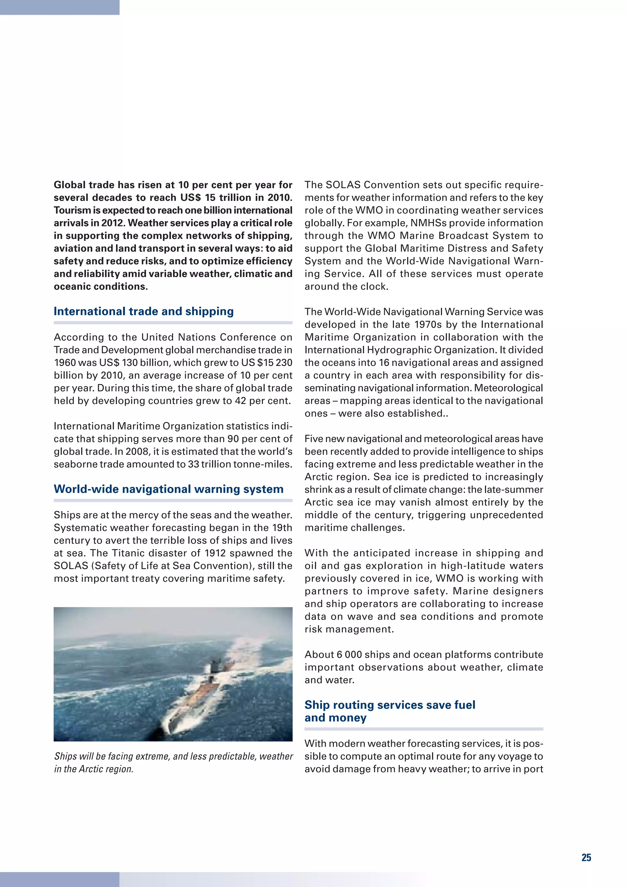 Global trade has risen at 10 per cent per year for            The SOLAS Convention sets out specific require-
several decades to reach US$ 15 trillion in 2010.             ments for weather information and refers to the key
Tourism is expected to reach one billion international        role of the WMO in coordinating weather services
arrivals in 2012. Weather services play a critical role       globally. For example, NMHSs provide information
in supporting the complex networks of shipping,               through the WMO Marine Broadcast System to
aviation and land transport in several ways: to aid           support the Global Maritime Distress and Safety
safety and reduce risks, and to optimize efficiency           System and the World-Wide Navigational Warn-
and reliability amid variable weather, climatic and           ing Service. All of these services must operate
oceanic conditions.                                           around the clock.

International trade and shipping                              The World-Wide Navigational Warning Service was
                                                              developed in the late 1970s by the International
According to the United Nations Conference on                 Maritime Organization in collaboration with the
Trade and Development global merchandise trade in             International Hydrographic Organization. It divided
1960 was US$ 130 billion, which grew to US $15 230            the oceans into 16 navigational areas and assigned
billion by 2010, an average increase of 10 per cent           a country in each area with responsibility for dis-
per year. During this time, the share of global trade         seminating navigational information. Meteorological
held by developing countries grew to 42 per cent.             areas – mapping areas identical to the navigational
                                                              ones – were also established..
International Maritime Organization statistics indi-
cate that shipping serves more than 90 per cent of            Five new navigational and meteorological areas have
global trade. In 2008, it is estimated that the world’s       been recently added to provide intelligence to ships
seaborne trade amounted to 33 trillion tonne-miles.           facing extreme and less predictable weather in the
                                                              Arctic region. Sea ice is predicted to increasingly
World-wide navigational warning system                        shrink as a result of climate change: the late-summer
                                                              Arctic sea ice may vanish almost entirely by the
Ships are at the mercy of the seas and the weather.           middle of the century, triggering unprecedented
Systematic weather forecasting began in the 19th              maritime challenges.
century to avert the terrible loss of ships and lives
at sea. The Titanic disaster of 1912 spawned the              With the anticipated increase in shipping and
SOLAS (Safety of Life at Sea Convention), still the           oil and gas exploration in high-latitude waters
most important treaty covering maritime safety.               previously covered in ice, WMO is working with
                                                              partners to improve safety. Marine designers
                                                              and ship operators are collaborating to increase
                                                              data on wave and sea conditions and promote
                                                              risk management.

                                                              About 6 000 ships and ocean platforms contribute
                                                              important observations about weather, climate
                                                              and water.

                                                              Ship routing services save fuel
                                                              and money

                                                              With modern weather forecasting services, it is pos-
Ships will be facing extreme, and less predictable, weather   sible to compute an optimal route for any voyage to
in the Arctic region.                                         avoid damage from heavy weather; to arrive in port




                                                                                                                      25
 