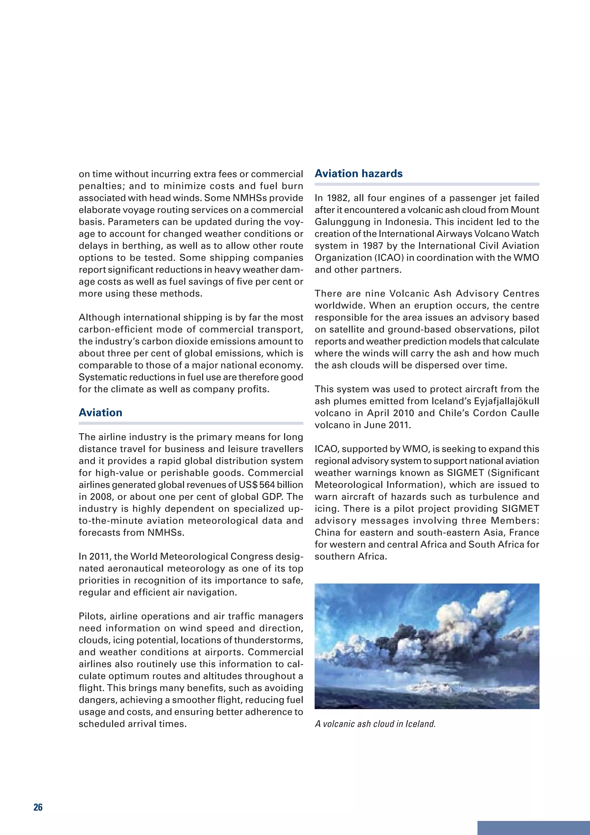 on time without incurring extra fees or commercial      Aviation hazards
     penalties; and to minimize costs and fuel burn
     associated with head winds. Some NMHSs provide          In 1982, all four engines of a passenger jet failed
     elaborate voyage routing services on a commercial       after it encountered a volcanic ash cloud from Mount
     basis. Parameters can be updated during the voy-        Galunggung in Indonesia. This incident led to the
     age to account for changed weather conditions or        creation of the International Airways Volcano Watch
     delays in berthing, as well as to allow other route     system in 1987 by the International Civil Aviation
     options to be tested. Some shipping companies           Organization (ICAO) in coordination with the WMO
     report significant reductions in heavy weather dam-     and other partners.
     age costs as well as fuel savings of five per cent or
     more using these methods.                               There are nine Volcanic Ash Advisory Centres
                                                             worldwide. When an eruption occurs, the centre
     Although international shipping is by far the most      responsible for the area issues an advisory based
     carbon-efficient mode of commercial transport,          on satellite and ground-based observations, pilot
     the industry’s carbon dioxide emissions amount to       reports and weather prediction models that calculate
     about three per cent of global emissions, which is      where the winds will carry the ash and how much
     comparable to those of a major national economy.        the ash clouds will be dispersed over time.
     Systematic reductions in fuel use are therefore good
     for the climate as well as company profits.             This system was used to protect aircraft from the
                                                             ash plumes emitted from Iceland’s Eyjafjallajökull
     Aviation                                                volcano in April 2010 and Chile’s Cordon Caulle
                                                             volcano in June 2011.
     The airline industry is the primary means for long
     distance travel for business and leisure travellers     ICAO, supported by WMO, is seeking to expand this
     and it provides a rapid global distribution system      regional advisory system to support national aviation
     for high-value or perishable goods. Commercial          weather warnings known as SIGMET (Significant
     airlines generated global revenues of US$ 564 billion   Meteorological Information), which are issued to
     in 2008, or about one per cent of global GDP. The       warn aircraft of hazards such as turbulence and
     industry is highly dependent on specialized up-         icing. There is a pilot project providing SIGMET
     to-the-minute aviation meteorological data and          advisory messages involving three Members:
     forecasts from NMHSs.                                   China for eastern and south-eastern Asia, France
                                                             for western and central Africa and South Africa for
     In 2011, the World Meteorological Congress desig-       southern Africa.
     nated aeronautical meteorology as one of its top
     priorities in recognition of its importance to safe,
     regular and efficient air navigation.

     Pilots, airline operations and air traffic managers
     need information on wind speed and direction,
     clouds, icing potential, locations of thunderstorms,
     and weather conditions at airports. Commercial
     airlines also routinely use this information to cal-
     culate optimum routes and altitudes throughout a
     flight. This brings many benefits, such as avoiding
     dangers, achieving a smoother flight, reducing fuel
     usage and costs, and ensuring better adherence to
     scheduled arrival times.                                A volcanic ash cloud in Iceland.




26
 