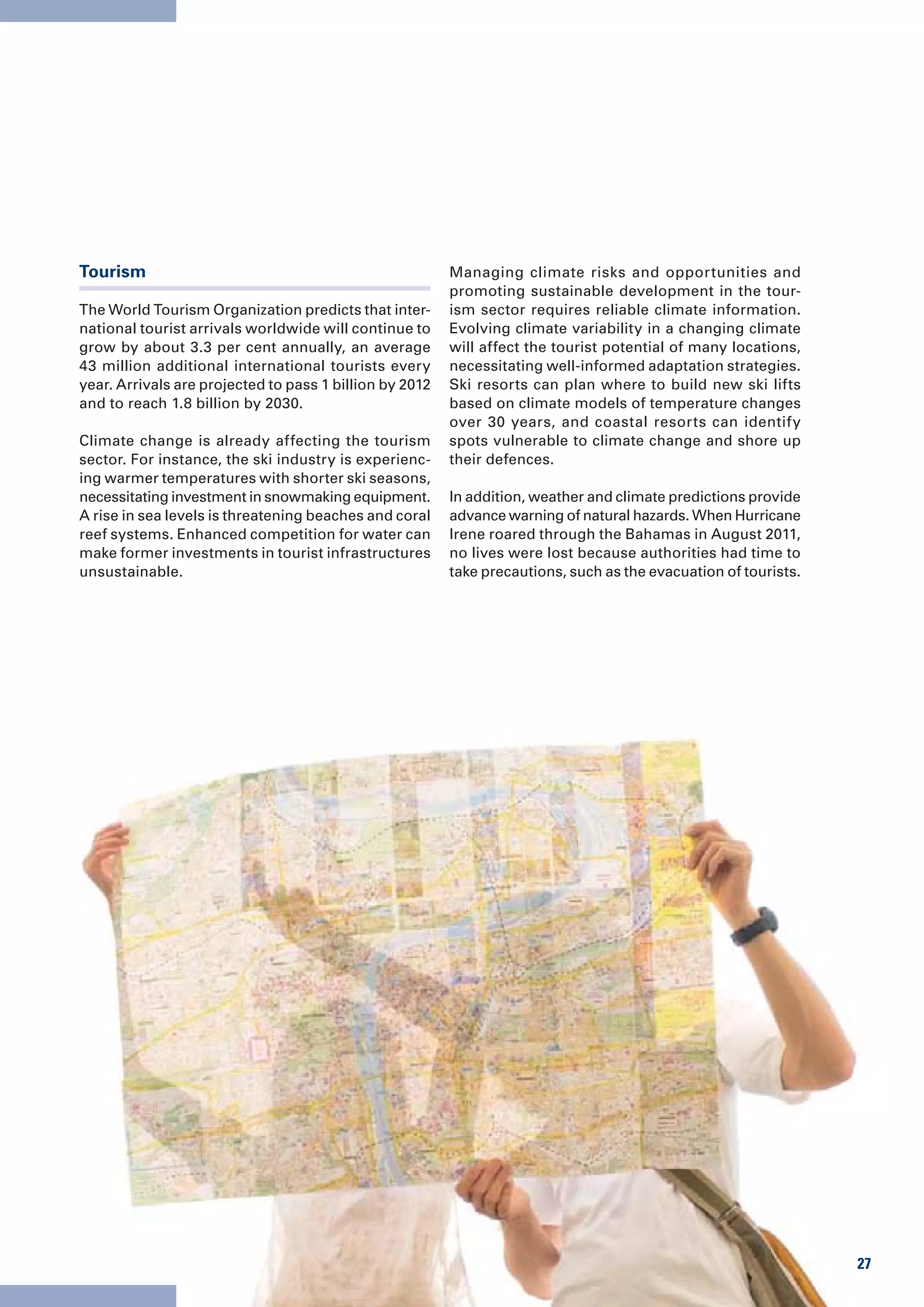 Tourism                                                  Managing climate risks and opportunities and
                                                         promoting sustainable development in the tour-
The World Tourism Organization predicts that inter-      ism sector requires reliable climate information.
national tourist arrivals worldwide will continue to     Evolving climate variability in a changing climate
grow by about 3.3 per cent annually, an average          will affect the tourist potential of many locations,
43 million additional international tourists every       necessitating well-informed adaptation strategies.
year. Arrivals are projected to pass 1 billion by 2012   Ski resorts can plan where to build new ski lifts
and to reach 1.8 billion by 2030.                        based on climate models of temperature changes
                                                         over 30 years, and coastal resorts can identify
Climate change is already affecting the tourism          spots vulnerable to climate change and shore up
sector. For instance, the ski industry is experienc-     their defences.
ing warmer temperatures with shorter ski seasons,
necessitating investment in snowmaking equipment.        In addition, weather and climate predictions provide
A rise in sea levels is threatening beaches and coral    advance warning of natural hazards. When Hurricane
reef systems. Enhanced competition for water can         Irene roared through the Bahamas in August 2011,
make former investments in tourist infrastructures       no lives were lost because authorities had time to
unsustainable.                                           take precautions, such as the evacuation of tourists.




                                                                                                                 27
 
