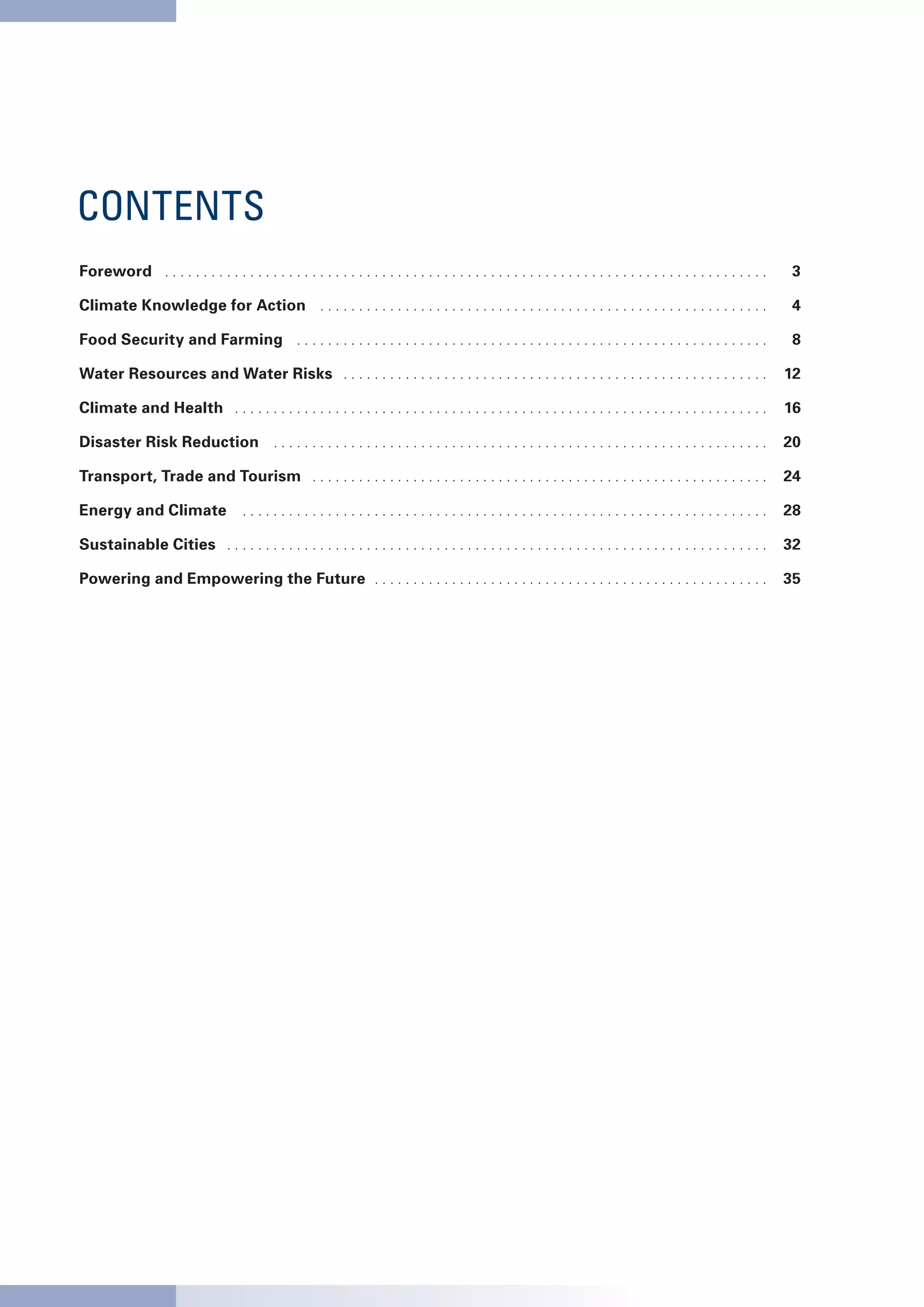 CONTENTS
Foreword . .  .  .  .  .  .  .  .  .  .  .  .  .  .  .  .  .  .  .  .  .  .  .  .  .  .  .  .  .  .  .  .  .  .  .  .  .  .  .  .  .  .  .  .  .  .  .  .  .  .  .  .  .  .  .  .  .  .  .  .  .  .  .  .  .  .  .  .  .  .  .  .  .  .  .  .  .  .      3

Climate Knowledge for Action . .  .  .  .  .  .  .  .  .  .  .  .  .  .  .  .  .  .  .  .  .  .  .  .  .  .  .  .  .  .  .  .  .  .  .  .  .  .  .  .  .  .  .  .  .  .  .  .  .  .  .  .  .  .  .  .  .  .      4

Food Security and Farming . .  .  .  .  .  .  .  .  .  .  .  .  .  .  .  .  .  .  .  .  .  .  .  .  .  .  .  .  .  .  .  .  .  .  .  .  .  .  .  .  .  .  .  .  .  .  .  .  .  .  .  .  .  .  .  .  .  .  .  .  .      8

Water Resources and Water Risks . .  .  .  .  .  .  .  .  .  .  .  .  .  .  .  .  .  .  .  .  .  .  .  .  .  .  .  .  .  .  .  .  .  .  .  .  .  .  .  .  .  .  .  .  .  .  .  .  .  .  .  .  .  .     12

Climate and Health . .  .  .  .  .  .  .  .  .  .  .  .  .  .  .  .  .  .  .  .  .  .  .  .  .  .  .  .  .  .  .  .  .  .  .  .  .  .  .  .  .  .  .  .  .  .  .  .  .  .  .  .  .  .  .  .  .  .  .  .  .  .  .  .  .  .  .  .     16

Disaster Risk Reduction . .  .  .  .  .  .  .  .  .  .  .  .  .  .  .  .  .  .  .  .  .  .  .  .  .  .  .  .  .  .  .  .  .  .  .  .  .  .  .  .  .  .  .  .  .  .  .  .  .  .  .  .  .  .  .  .  .  .  .  .  .  .  .     20

Transport, Trade and Tourism . .  .  .  .  .  .  .  .  .  .  .  .  .  .  .  .  .  .  .  .  .  .  .  .  .  .  .  .  .  .  .  .  .  .  .  .  .  .  .  .  .  .  .  .  .  .  .  .  .  .  .  .  .  .  .  .  .  .     24

Energy and Climate . .  .  .  .  .  .  .  .  .  .  .  .  .  .  .  .  .  .  .  .  .  .  .  .  .  .  .  .  .  .  .  .  .  .  .  .  .  .  .  .  .  .  .  .  .  .  .  .  .  .  .  .  .  .  .  .  .  .  .  .  .  .  .  .  .  .  .     28

Sustainable Cities . .  .  .  .  .  .  .  .  .  .  .  .  .  .  .  .  .  .  .  .  .  .  .  .  .  .  .  .  .  .  .  .  .  .  .  .  .  .  .  .  .  .  .  .  .  .  .  .  .  .  .  .  .  .  .  .  .  .  .  .  .  .  .  .  .  .  .  .  .     32

Powering and Empowering the Future . .  .  .  .  .  .  .  .  .  .  .  .  .  .  .  .  .  .  .  .  .  .  .  .  .  .  .  .  .  .  .  .  .  .  .  .  .  .  .  .  .  .  .  .  .  .  .  .  .  .     35
 