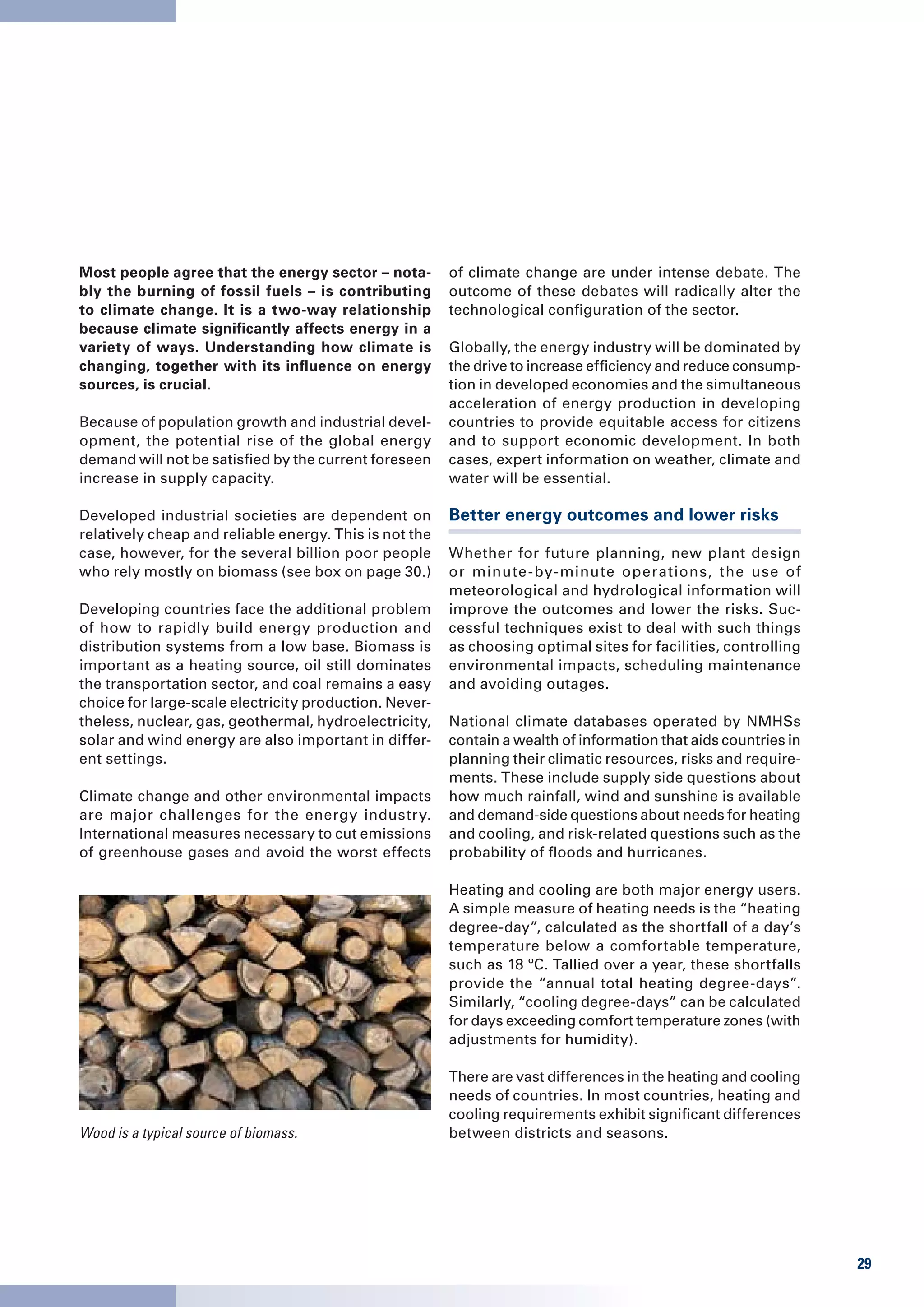 Most people agree that the energy sector – nota-        of climate change are under intense debate. The
bly the burning of fossil fuels – is contributing       outcome of these debates will radically alter the
to climate change. It is a two-way relationship         technological configuration of the sector.
because climate significantly affects energy in a
variety of ways. Understanding how climate is           Globally, the energy industry will be dominated by
changing, together with its influence on energy         the drive to increase efficiency and reduce consump-
sources, is crucial.                                    tion in developed economies and the simultaneous
                                                        acceleration of energy production in developing
Because of population growth and industrial devel-      countries to provide equitable access for citizens
opment, the potential rise of the global energy         and to support economic development. In both
demand will not be satisfied by the current foreseen    cases, expert information on weather, climate and
increase in supply capacity.                            water will be essential.

Developed industrial societies are dependent on         Better energy outcomes and lower risks
relatively cheap and reliable energy. This is not the
case, however, for the several billion poor people      Whether for future planning, new plant design
who rely mostly on biomass (see box on page 30.)        or minute -by-minute operations, the use of
                                                        meteorological and hydrological information will
Developing countries face the additional problem        improve the outcomes and lower the risks. Suc-
of how to rapidly build energy production and           cessful techniques exist to deal with such things
distribution systems from a low base. Biomass is        as choosing optimal sites for facilities, controlling
important as a heating source, oil still dominates      environmental impacts, scheduling maintenance
the transportation sector, and coal remains a easy      and avoiding outages.
choice for large-scale electricity production. Never-
theless, nuclear, gas, geothermal, hydroelectricity,    National climate databases operated by NMHSs
solar and wind energy are also important in differ-     contain a wealth of information that aids countries in
ent settings.                                           planning their climatic resources, risks and require-
                                                        ments. These include supply side questions about
Climate change and other environmental impacts          how much rainfall, wind and sunshine is available
are major challenges for the energy industry.           and demand-side questions about needs for heating
International measures necessary to cut emissions       and cooling, and risk-related questions such as the
of greenhouse gases and avoid the worst effects         probability of floods and hurricanes.

                                                        Heating and cooling are both major energy users.
                                                        A simple measure of heating needs is the “heating
                                                        degree-day”, calculated as the shortfall of a day’s
                                                        temperature below a comfortable temperature,
                                                        such as 18 ºC. Tallied over a year, these shortfalls
                                                        provide the “annual total heating degree-days”.
                                                        Similarly, “cooling degree-days” can be calculated
                                                        for days exceeding comfort temperature zones (with
                                                        adjustments for humidity).

                                                        There are vast differences in the heating and cooling
                                                        needs of countries. In most countries, heating and
                                                        cooling requirements exhibit significant differences
Wood is a typical source of biomass.                    between districts and seasons.




                                                                                                                 29
 