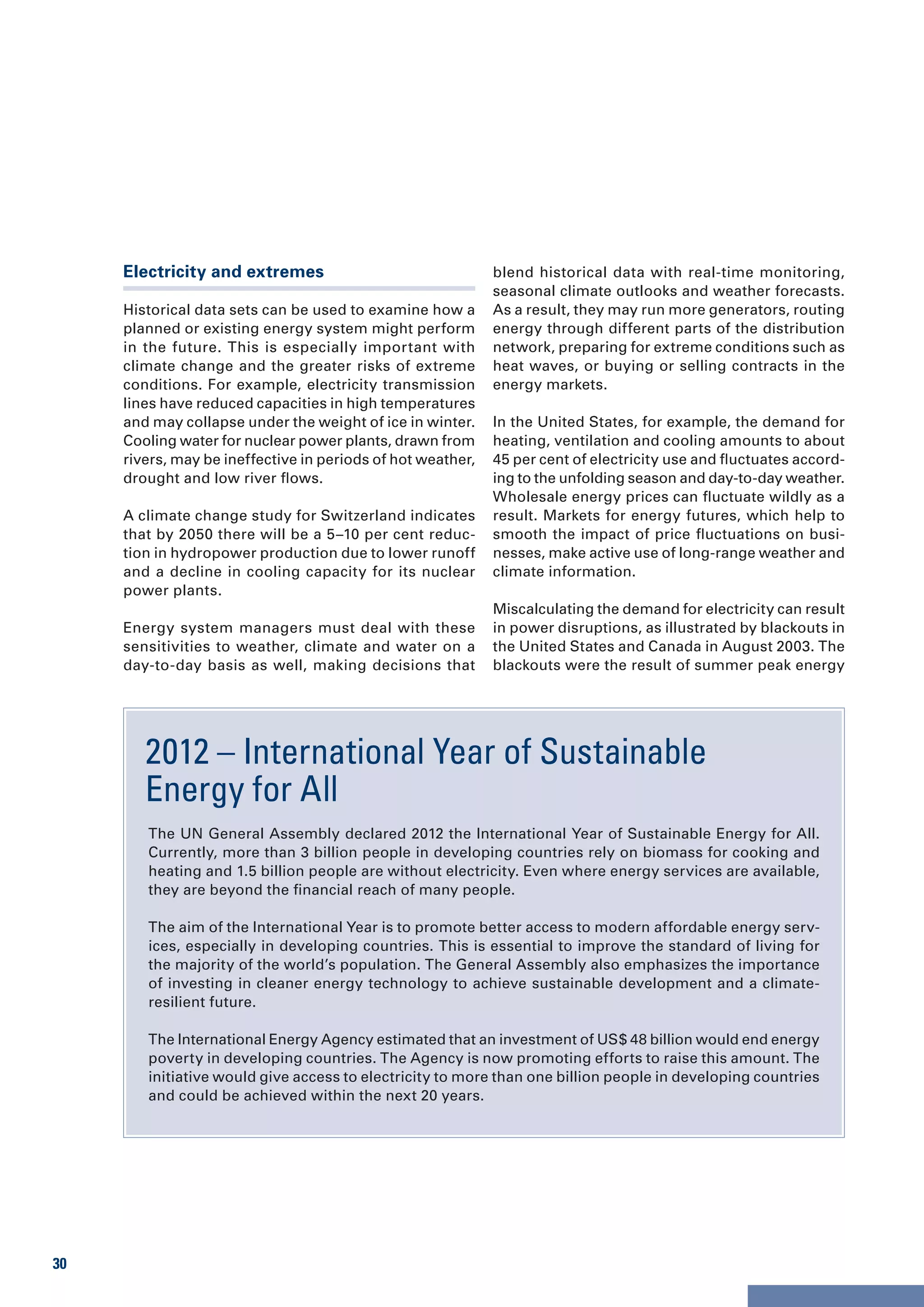 Electricity and extremes                                blend historical data with real-time monitoring,
                                                             seasonal climate outlooks and weather forecasts.
     Historical data sets can be used to examine how a       As a result, they may run more generators, routing
     planned or existing energy system might perform         energy through different parts of the distribution
     in the future. This is especially important with        network, preparing for extreme conditions such as
     climate change and the greater risks of extreme         heat waves, or buying or selling contracts in the
     conditions. For example, electricity transmission       energy markets.
     lines have reduced capacities in high temperatures
     and may collapse under the weight of ice in winter.     In the United States, for example, the demand for
     Cooling water for nuclear power plants, drawn from      heating, ventilation and cooling amounts to about
     rivers, may be ineffective in periods of hot weather,   45 per cent of electricity use and fluctuates accord-
     drought and low river flows.                            ing to the unfolding season and day-to-day weather.
                                                             Wholesale energy prices can fluctuate wildly as a
     A climate change study for Switzerland indicates        result. Markets for energy futures, which help to
     that by 2050 there will be a 5–10 per cent reduc-       smooth the impact of price fluctuations on busi-
     tion in hydropower production due to lower runoff       nesses, make active use of long-range weather and
     and a decline in cooling capacity for its nuclear       climate information.
     power plants.
                                                             Miscalculating the demand for electricity can result
     Energy system managers must deal with these             in power disruptions, as illustrated by blackouts in
     sensitivities to weather, climate and water on a        the United States and Canada in August 2003. The
     day-to-day basis as well, making decisions that         blackouts were the result of summer peak energy




        2012 – International Year of Sustainable
        Energy for All
        The UN General Assembly declared 2012 the International Year of Sustainable Energy for All.
        Currently, more than 3 billion people in developing countries rely on biomass for cooking and
        heating and 1.5 billion people are without electricity. Even where energy services are available,
        they are beyond the financial reach of many people.

        The aim of the International Year is to promote better access to modern affordable energy serv-
        ices, especially in developing countries. This is essential to improve the standard of living for
        the majority of the world’s population. The General Assembly also emphasizes the importance
        of investing in cleaner energy technology to achieve sustainable development and a climate-
        resilient future.

        The International Energy Agency estimated that an investment of US$ 48 billion would end energy
        poverty in developing countries. The Agency is now promoting efforts to raise this amount. The
        initiative would give access to electricity to more than one billion people in developing countries
        and could be achieved within the next 20 years.




30
 