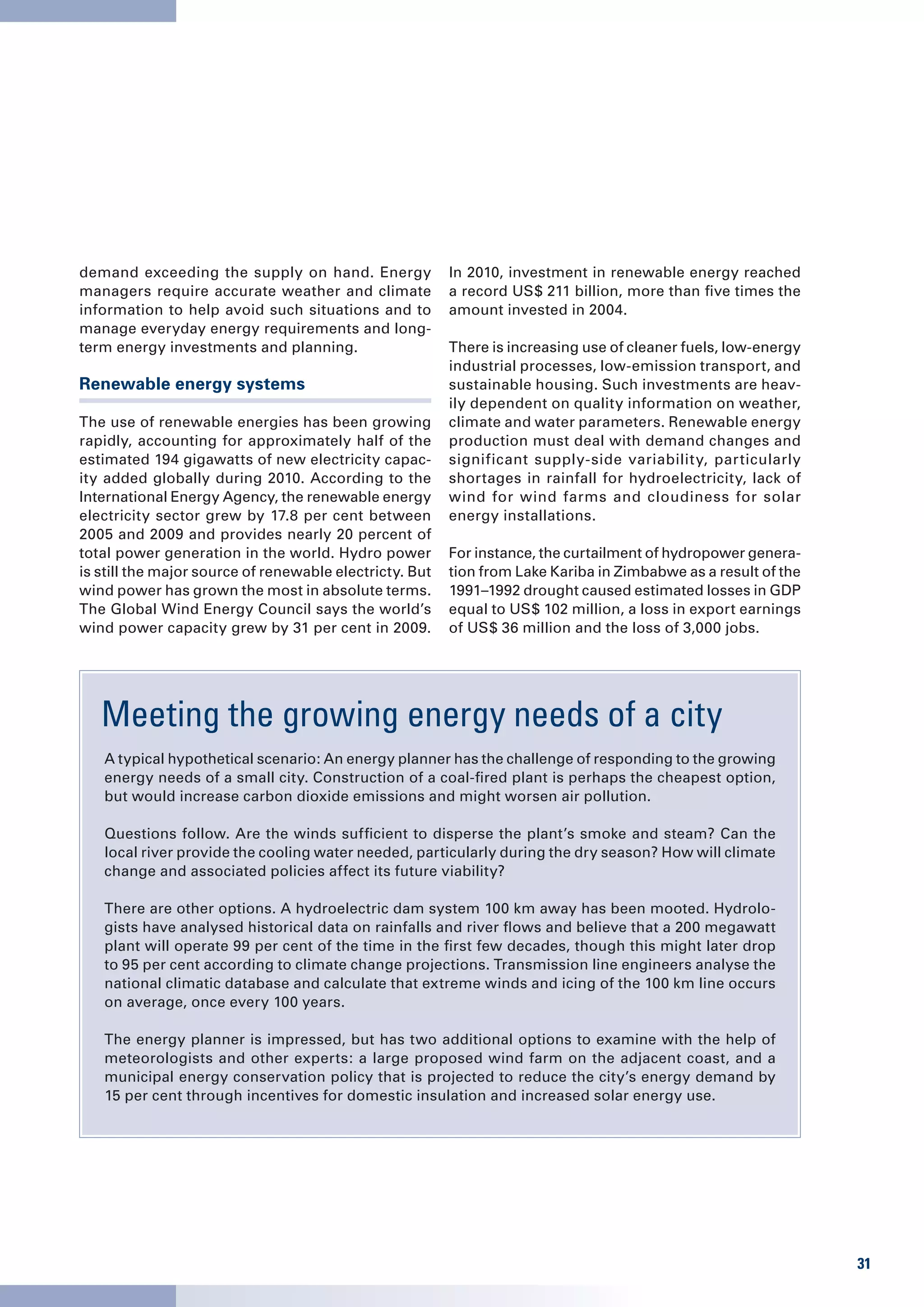 demand exceeding the supply on hand. Energy              In 2010, investment in renewable energy reached
managers require accurate weather and climate            a record US$ 211 billion, more than five times the
information to help avoid such situations and to         amount invested in 2004.
manage everyday energy requirements and long-
term energy investments and planning.                    There is increasing use of cleaner fuels, low-energy
                                                         industrial processes, low-emission transport, and
Renewable energy systems                                 sustainable housing. Such investments are heav-
                                                         ily dependent on quality information on weather,
The use of renewable energies has been growing           climate and water parameters. Renewable energy
rapidly, accounting for approximately half of the        production must deal with demand changes and
estimated 194 gigawatts of new electricity capac-        significant supply-side variability, particularly
ity added globally during 2010. According to the         shortages in rainfall for hydroelectricity, lack of
International Energy Agency, the renewable energy        wind for wind farms and cloudiness for solar
electricity sector grew by 17.8 per cent between         energy installations.
2005 and 2009 and provides nearly 20 percent of
total power generation in the world. Hydro power         For instance, the curtailment of hydropower genera-
is still the major source of renewable electricty. But   tion from Lake Kariba in Zimbabwe as a result of the
wind power has grown the most in absolute terms.         1991–1992 drought caused estimated losses in GDP
The Global Wind Energy Council says the world’s          equal to US$ 102 million, a loss in export earnings
wind power capacity grew by 31 per cent in 2009.         of US$ 36 million and the loss of 3,000 jobs.




   Meeting the growing energy needs of a city
   A typical hypothetical scenario: An energy planner has the challenge of responding to the growing
   energy needs of a small city. Construction of a coal-fired plant is perhaps the cheapest option,
   but would increase carbon dioxide emissions and might worsen air pollution.

   Questions follow. Are the winds sufficient to disperse the plant’s smoke and steam? Can the
   local river provide the cooling water needed, particularly during the dry season? How will climate
   change and associated policies affect its future viability?

   There are other options. A hydroelectric dam system 100 km away has been mooted. Hydrolo-
   gists have analysed historical data on rainfalls and river flows and believe that a 200 megawatt
   plant will operate 99 per cent of the time in the first few decades, though this might later drop
   to 95 per cent according to climate change projections. Transmission line engineers analyse the
   national climatic database and calculate that extreme winds and icing of the 100 km line occurs
   on average, once every 100 years.

   The energy planner is impressed, but has two additional options to examine with the help of
   meteorologists and other experts: a large proposed wind farm on the adjacent coast, and a
   municipal energy conservation policy that is projected to reduce the city’s energy demand by
   15 per cent through incentives for domestic insulation and increased solar energy use.




                                                                                                                31
 