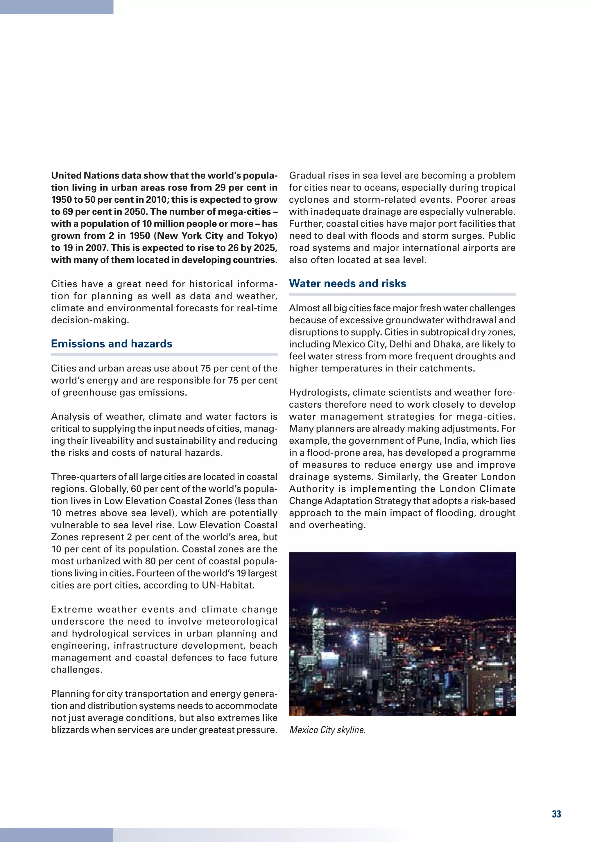 United Nations data show that the world’s popula-            Gradual rises in sea level are becoming a problem
tion living in urban areas rose from 29 per cent in          for cities near to oceans, especially during tropical
1950 to 50 per cent in 2010; this is expected to grow        cyclones and storm-related events. Poorer areas
to 69 per cent in 2050. The number of mega-cities –          with inadequate drainage are especially vulnerable.
with a population of 10 million people or more – has         Further, coastal cities have major port facilities that
grown from 2 in 1950 (New York City and Tokyo)               need to deal with floods and storm surges. Public
to 19 in 2007. This is expected to rise to 26 by 2025,       road systems and major international airports are
with many of them located in developing countries.           also often located at sea level.

Cities have a great need for historical informa-             Water needs and risks
tion for planning as well as data and weather,
climate and environmental forecasts for real-time            Almost all big cities face major fresh water challenges
decision-making.                                             because of excessive groundwater withdrawal and
                                                             disruptions to supply. Cities in subtropical dry zones,
Emissions and hazards                                        including Mexico City, Delhi and Dhaka, are likely to
                                                             feel water stress from more frequent droughts and
Cities and urban areas use about 75 per cent of the          higher temperatures in their catchments.
world’s energy and are responsible for 75 per cent
of greenhouse gas emissions.                                 Hydrologists, climate scientists and weather fore-
                                                             casters therefore need to work closely to develop
Analysis of weather, climate and water factors is            water management strategies for mega-cities.
critical to supplying the input needs of cities, manag-      Many planners are already making adjustments. For
ing their liveability and sustainability and reducing        example, the government of Pune, India, which lies
the risks and costs of natural hazards.                      in a flood-prone area, has developed a programme
                                                             of measures to reduce energy use and improve
Three-quarters of all large cities are located in coastal    drainage systems. Similarly, the Greater London
regions. Globally, 60 per cent of the world’s popula-        Authority is implementing the London Climate
tion lives in Low Elevation Coastal Zones (less than         Change Adaptation Strategy that adopts a risk-based
10 metres above sea level), which are potentially            approach to the main impact of flooding, drought
vulnerable to sea level rise. Low Elevation Coastal          and overheating.
Zones represent 2 per cent of the world’s area, but
10 per cent of its population. Coastal zones are the
most urbanized with 80 per cent of coastal popula-
tions living in cities. Fourteen of the world’s 19 largest
cities are port cities, according to UN-Habitat.

Ex treme weather events and climate change
underscore the need to involve meteorological
and hydrological services in urban planning and
engineering, infrastructure development, beach
management and coastal defences to face future
challenges.

Planning for city transportation and energy genera-
tion and distribution systems needs to accommodate
not just average conditions, but also extremes like
blizzards when services are under greatest pressure.         Mexico City skyline.




                                                                                                                       33
 