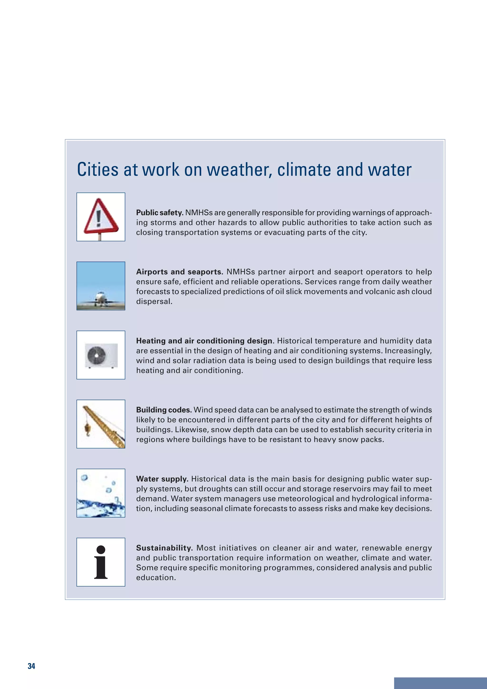 Cities at work on weather, climate and water

            Public safety. NMHSs are generally responsible for providing warnings of approach-
            ing storms and other hazards to allow public authorities to take action such as
            closing transportation systems or evacuating parts of the city.




            Airports and seaports. NMHSs partner airport and seaport operators to help
            ensure safe, efficient and reliable operations. Services range from daily weather
            forecasts to specialized predictions of oil slick movements and volcanic ash cloud
            dispersal.




            Heating and air conditioning design. Historical temperature and humidity data
            are essential in the design of heating and air conditioning systems. Increasingly,
            wind and solar radiation data is being used to design buildings that require less
            heating and air conditioning.




            Building codes. Wind speed data can be analysed to estimate the strength of winds
            likely to be encountered in different parts of the city and for different heights of
            buildings. Likewise, snow depth data can be used to establish security criteria in
            regions where buildings have to be resistant to heavy snow packs.




            Water supply. Historical data is the main basis for designing public water sup-
            ply systems, but droughts can still occur and storage reservoirs may fail to meet
            demand. Water system managers use meteorological and hydrological informa-
            tion, including seasonal climate forecasts to assess risks and make key decisions.




            Sustainability. Most initiatives on cleaner air and water, renewable energy
            and public transportation require information on weather, climate and water.
            Some require specific monitoring programmes, considered analysis and public
            education.




34
 