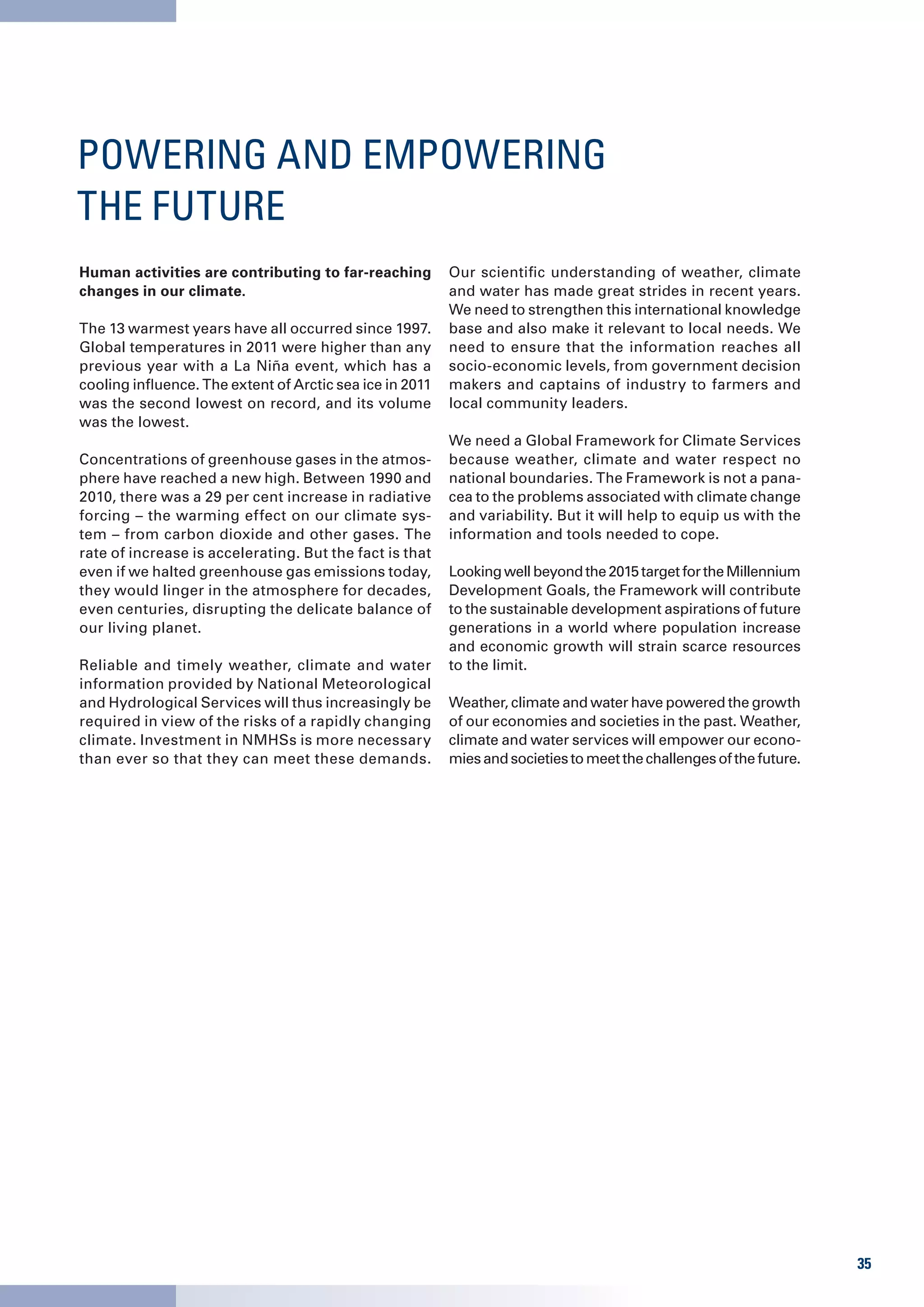 POWERING AND EMPOWERING
THE FUTURE
Human activities are contributing to far-reaching         Our scientific understanding of weather, climate
changes in our climate.                                   and water has made great strides in recent years.
                                                          We need to strengthen this international knowledge
The 13 warmest years have all occurred since 1997.        base and also make it relevant to local needs. We
Global temperatures in 2011 were higher than any          need to ensure that the information reaches all
previous year with a La Niña event, which has a           socio-economic levels, from government decision
cooling influence. The extent of Arctic sea ice in 2011   makers and captains of industry to farmers and
was the second lowest on record, and its volume           local community leaders.
was the lowest.
                                                          We need a Global Framework for Climate Services
Concentrations of greenhouse gases in the atmos-          because weather, climate and water respect no
phere have reached a new high. Between 1990 and           national boundaries. The Framework is not a pana-
2010, there was a 29 per cent increase in radiative       cea to the problems associated with climate change
forcing – the warming effect on our climate sys-          and variability. But it will help to equip us with the
tem – from carbon dioxide and other gases. The            information and tools needed to cope.
rate of increase is accelerating. But the fact is that
even if we halted greenhouse gas emissions today,         Looking well beyond the 2015 target for the Millennium
they would linger in the atmosphere for decades,          Development Goals, the Framework will contribute
even centuries, disrupting the delicate balance of        to the sustainable development aspirations of future
our living planet.                                        generations in a world where population increase
                                                          and economic growth will strain scarce resources
Reliable and timely weather, climate and water            to the limit.
information provided by National Meteorological
and Hydrological Services will thus increasingly be       Weather, climate and water have powered the growth
required in view of the risks of a rapidly changing       of our economies and societies in the past. Weather,
climate. Investment in NMHSs is more necessary            climate and water services will empower our econo-
than ever so that they can meet these demands.            mies and societies to meet the challenges of the future.




                                                                                                                     35
 
