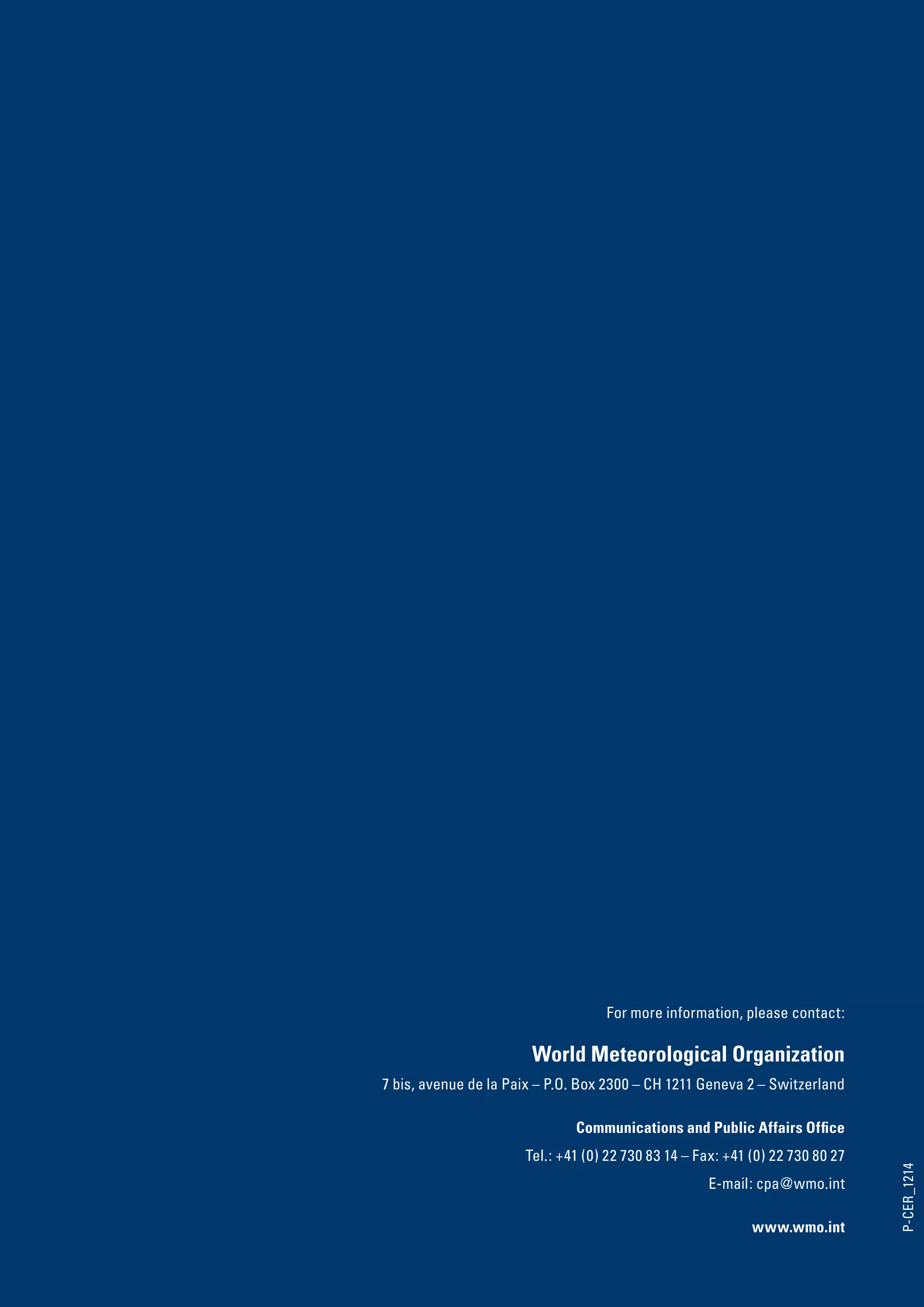 For more information, please contact:

                       World Meteorological Organization
7 bis, avenue de la Paix – P.O. Box 2300 – CH 1211 Geneva 2 – Switzerland

                              Communications and Public Affairs Office
                      Tel.: +41 (0) 22 730 83 14 – Fax: +41 (0) 22 730 80 27
                                                                               P-CER_1214




                                                    E-mail: cpa@wmo.int

                                                            www.wmo.int
 