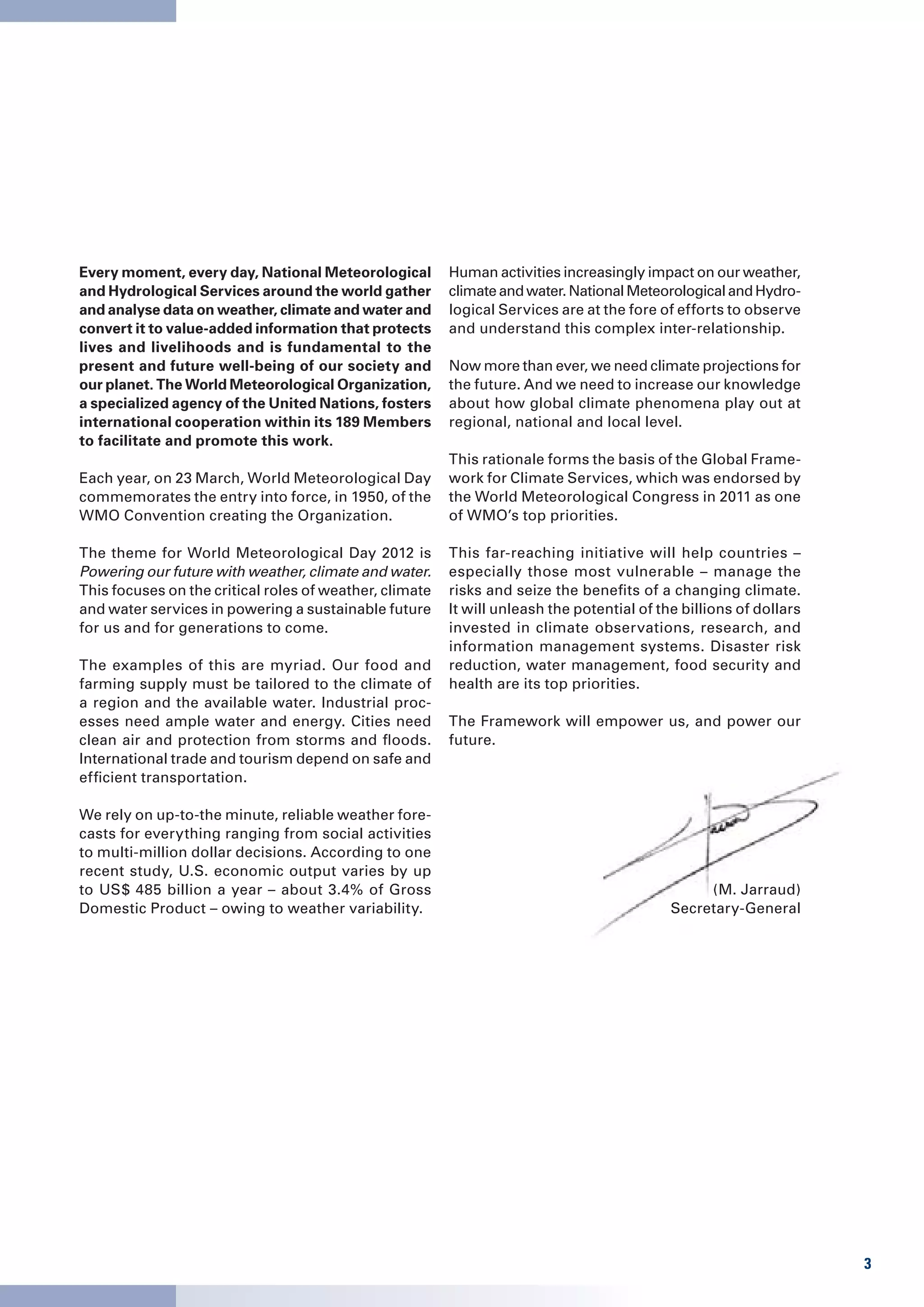 Every moment, every day, National Meteorological         Human activities increasingly impact on our weather,
and Hydrological Services around the world gather        climate and water. National Meteorological and Hydro-
and analyse data on weather, climate and water and       logical Services are at the fore of efforts to observe
convert it to value-added information that protects      and understand this complex inter-relationship.
lives and livelihoods and is fundamental to the
present and future well-being of our society and         Now more than ever, we need climate projections for
our planet. The World Meteorological Organization,       the future. And we need to increase our knowledge
a specialized agency of the United Nations, fosters      about how global climate phenomena play out at
international cooperation within its 189 Members         regional, national and local level.
to facilitate and promote this work.
                                                         This rationale forms the basis of the Global Frame-
Each year, on 23 March, World Meteorological Day         work for Climate Services, which was endorsed by
commemorates the entry into force, in 1950, of the       the World Meteorological Congress in 2011 as one
WMO Convention creating the Organization.                of WMO’s top priorities.

The theme for World Meteorological Day 2012 is           This far-reaching initiative will help countries –
Powering our future with weather, climate and water.     especially those most vulnerable – manage the
This focuses on the critical roles of weather, climate   risks and seize the benefits of a changing climate.
and water services in powering a sustainable future      It will unleash the potential of the billions of dollars
for us and for generations to come.                      invested in climate observations, research, and
                                                         information management systems. Disaster risk
The examples of this are myriad. Our food and            reduction, water management, food security and
farming supply must be tailored to the climate of        health are its top priorities.
a region and the available water. Industrial proc-
esses need ample water and energy. Cities need           The Framework will empower us, and power our
clean air and protection from storms and floods.         future.
International trade and tourism depend on safe and
efficient transportation.

We rely on up-to-the minute, reliable weather fore-
casts for everything ranging from social activities
to multi-million dollar decisions. According to one
recent study, U.S. economic output varies by up
to US$ 485 billion a year – about 3.4% of Gross                                                  (M. Jarraud)
Domestic Product – owing to weather variability.                                            Secretary-General




                                                                                                                    3
 