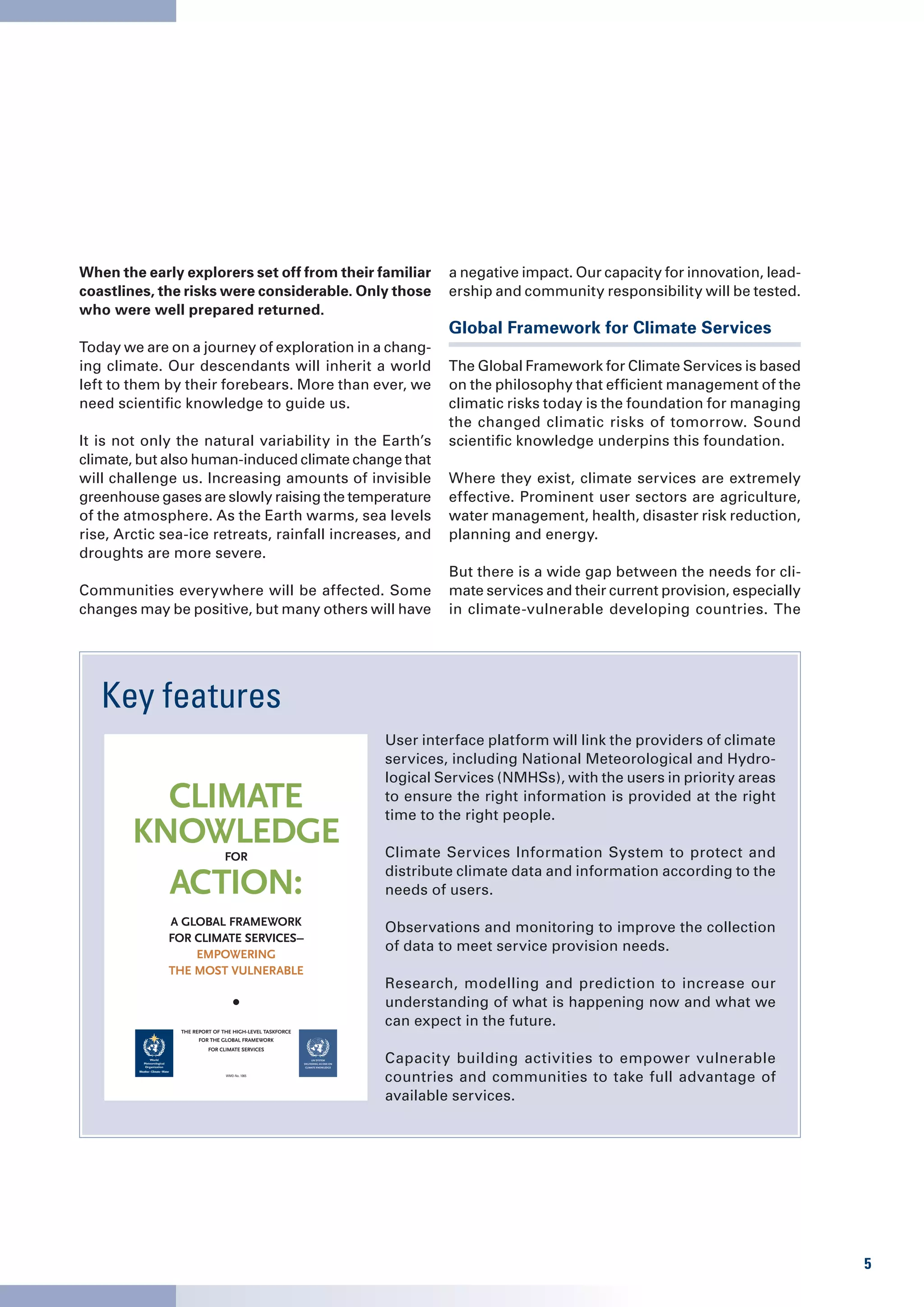 When the early explorers set off from their familiar                                    a negative impact. Our capacity for innovation, lead-
coastlines, the risks were considerable. Only those                                     ership and community responsibility will be tested.
who were well prepared returned.
                                                                                        Global Framework for Climate Services
Today we are on a journey of exploration in a chang-
ing climate. Our descendants will inherit a world                                       The Global Framework for Climate Services is based
left to them by their forebears. More than ever, we                                     on the philosophy that efficient management of the
need scientific knowledge to guide us.                                                  climatic risks today is the foundation for managing
                                                                                        the changed climatic risks of tomorrow. Sound
It is not only the natural variability in the Earth’s                                   scientific knowledge underpins this foundation.
climate, but also human-induced climate change that
will challenge us. Increasing amounts of invisible                                      Where they exist, climate services are extremely
greenhouse gases are slowly raising the temperature                                     effective. Prominent user sectors are agriculture,
of the atmosphere. As the Earth warms, sea levels                                       water management, health, disaster risk reduction,
rise, Arctic sea-ice retreats, rainfall increases, and                                  planning and energy.
droughts are more severe.
                                                                                        But there is a wide gap between the needs for cli-
Communities everywhere will be affected. Some                                           mate services and their current provision, especially
changes may be positive, but many others will have                                      in climate-vulnerable developing countries. The




   Key features
                                                                               User interface platform will link the providers of climate
                                                                               services, including National Meteorological and Hydro-
                                                                               logical Services (NMHSs), with the users in priority areas
          Climate                                                              to ensure the right information is provided at the right
                                                                               time to the right people.
        knowledge             for                                              Climate Services Information System to protect and

          aCtion:                                                              distribute climate data and information according to the
                                                                               needs of users.

             A GlobAl FrAmework
                                                                               Observations and monitoring to improve the collection
             For ClimAte ServiCeS–
                                                                               of data to meet service provision needs.
                 empowerinG
             the moSt vulnerAble
                                                                               Research, modelling and prediction to increase our
                                                                               understanding of what is happening now and what we
                                                                               can expect in the future.
               The RepoRT of The high-LeveL TaskfoRce
                     foR The gLobaL fRamewoRk
                        foR cLimaTe seRvices
                                                             UN SyStem
                                                        deliveriNg aS oNe oN
                                                         climate kNowledge
                                                                               Capacity building activities to empower vulnerable
                              WMO-No. 1065
                                                                               countries and communities to take full advantage of
                                                                               available services.




                                                                                                                                                5
 