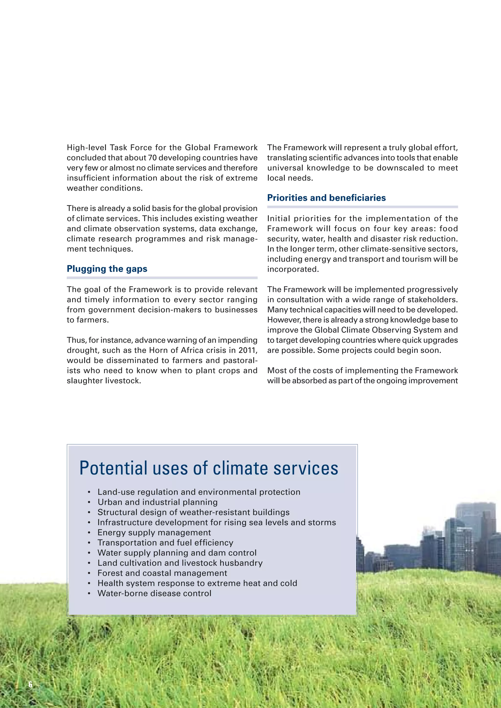 High-level Task Force for the Global Framework            The Framework will represent a truly global effort,
    concluded that about 70 developing countries have         translating scientific advances into tools that enable
    very few or almost no climate services and therefore      universal knowledge to be downscaled to meet
    insufficient information about the risk of extreme        local needs.
    weather conditions.
                                                              Priorities and beneficiaries
    There is already a solid basis for the global provision
    of climate services. This includes existing weather       Initial priorities for the implementation of the
    and climate observation systems, data exchange,           Framework will focus on four key areas: food
    climate research programmes and risk manage-              security, water, health and disaster risk reduction.
    ment techniques.                                          In the longer term, other climate-sensitive sectors,
                                                              including energy and transport and tourism will be
    Plugging the gaps                                         incorporated.

    The goal of the Framework is to provide relevant          The Framework will be implemented progressively
    and timely information to every sector ranging            in consultation with a wide range of stakeholders.
    from government decision-makers to businesses             Many technical capacities will need to be developed.
    to farmers.                                               However, there is already a strong knowledge base to
                                                              improve the Global Climate Observing System and
    Thus, for instance, advance warning of an impending       to target developing countries where quick upgrades
    drought, such as the Horn of Africa crisis in 2011,       are possible. Some projects could begin soon.
    would be disseminated to farmers and pastoral-
    ists who need to know when to plant crops and             Most of the costs of implementing the Framework
    slaughter livestock.                                      will be absorbed as part of the ongoing improvement




       Potential uses of climate services
         •   Land-use regulation and environmental protection
         •   Urban and industrial planning
         •   Structural design of weather-resistant buildings
         •   Infrastructure development for rising sea levels and storms
         •   Energy supply management
         •   Transportation and fuel efficiency
         •   Water supply planning and dam control
         •   Land cultivation and livestock husbandry
         •   Forest and coastal management
         •   Health system response to extreme heat and cold
         •   Water-borne disease control




6
 