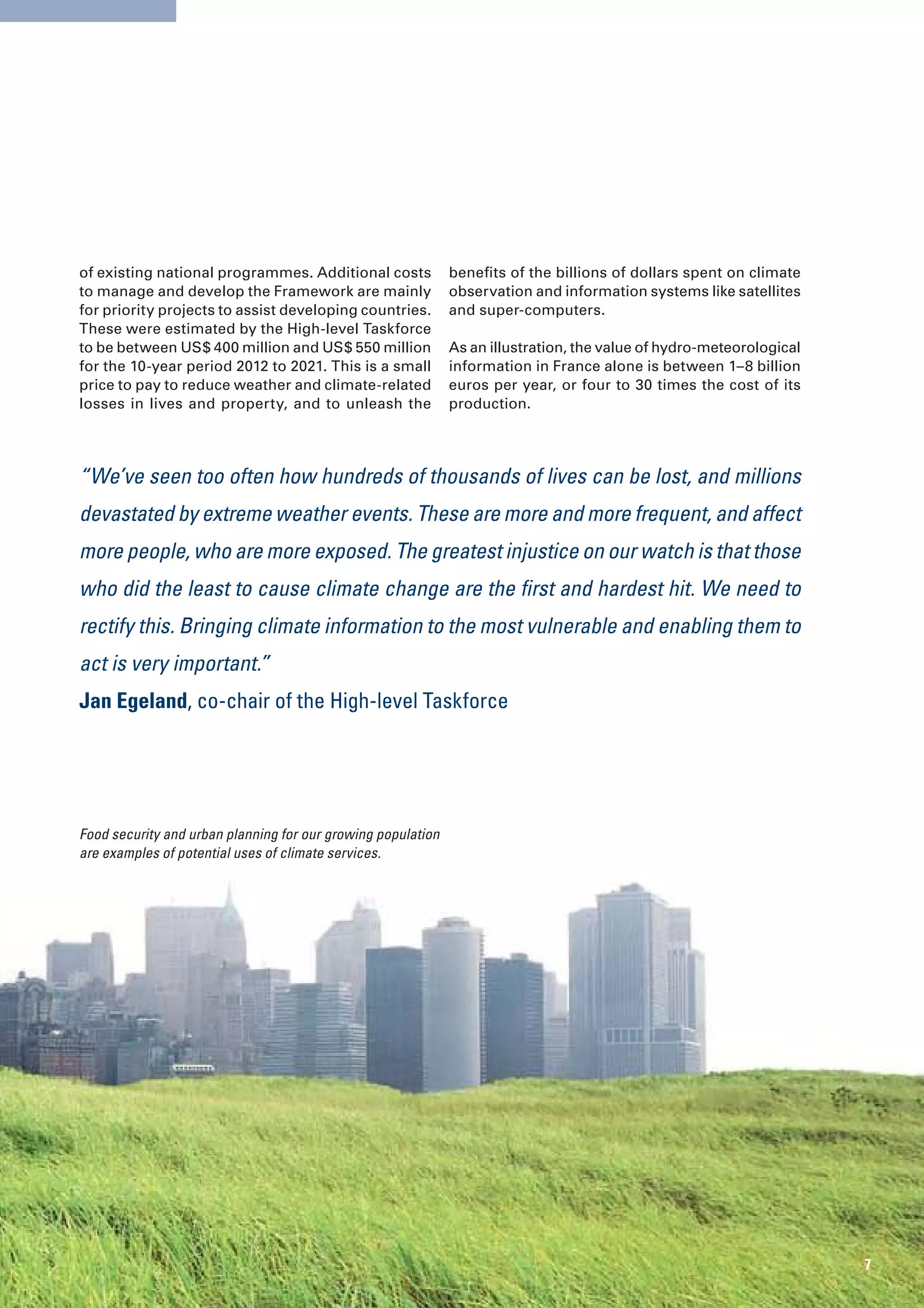 of existing national programmes. Additional costs             benefits of the billions of dollars spent on climate
to manage and develop the Framework are mainly                observation and information systems like satellites
for priority projects to assist developing countries.         and super-computers.
These were estimated by the High-level Taskforce
to be between US$ 400 million and US$ 550 million             As an illustration, the value of hydro-meteorological
for the 10-year period 2012 to 2021. This is a small          information in France alone is between 1–8 billion
price to pay to reduce weather and climate-related            euros per year, or four to 30 times the cost of its
losses in lives and property, and to unleash the              production.




“We’ve seen too often how hundreds of thousands of lives can be lost, and millions
devastated by extreme weather events. These are more and more frequent, and affect
more people, who are more exposed. The greatest injustice on our watch is that those
who did the least to cause climate change are the first and hardest hit. We need to
rectify this. Bringing climate information to the most vulnerable and enabling them to
act is very important.”
Jan Egeland, co-chair of the High-level Taskforce




Food security and urban planning for our growing population
are examples of potential uses of climate services.




                                                                                                                      7
 