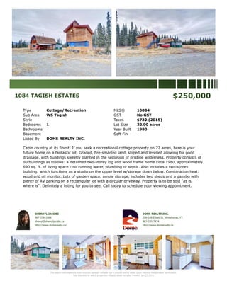 1084 TAGISH ESTATES $250,000
Type Cottage/Recreation MLS® 10084
Sub Area WS Tagish GST No GST
Style Taxes $732 (2015)
Bedrooms 1 Lot Size 22.00 acres
Bathrooms Year Built 1980
Basement Sqft Fin
Listed By DOME REALTY INC.
Cabin country at its finest! If you seek a recreational cottage property on 22 acres, here is your
future home on a fantastic lot. Graded, fire-smarted land, sloped and levelled allowing for good
drainage, with buildings sweetly planted in the seclusion of pristine wilderness. Property consists of
outbuildings as follows: a detached two-storey log and wood frame home circa 1980, approximately
690 sq. ft. of living space - no running water, plumbing or septic. Also includes a two-storey
building, which functions as a studio on the upper level w/storage down below. Combination heat:
wood and oil monitor. Lots of garden space, ample storage, includes two sheds and a gazebo with
plenty of RV parking on a rectangular lot with a circular driveway. Property is to be sold "as is,
where is". Definitely a listing for you to see. Call today to schedule your viewing appointment.
SHERRYL JACOBS
867-336-1888
sherryl@sherryljacobs.ca
http://www.domerealty.ca/
DOME REALTY INC.
356-108 Elliott St. Whitehorse, YT.
867-335-7474
http://www.domerealty.ca
The above information is from sources deemed reliable but it should not be relied upon without independent verification.
Not intended to solicit properties already listed for sale. Printed: Jan 23,2016
 