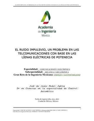 EL RUIDO IMPULSVIO, UN PROBLEMA EN LAS TELCOMUNICACIONES CON BASE EN LAS LÍENAS ELÉCTRICAS DE POTENECIA
Especialidad: COMUNICACIONES Y ELECTRÓNICA, Subespecialidad MECÁNICA Y MECATRÓNICA,
Gran Reto de la Ingeniería Mexicana: ENERGÍA Y SUSTENTABILIDAD
,1
EL RUIDO IMPULSVIO, UN PROBLEMA EN LAS
TELCOMUNICACIONES CON BASE EN LAS
LÍENAS ELÉCTRICAS DE POTENECIA
Especialidad:_ COMUNICACIONES Y ELECTRÓNICA
Subespecialidad: _MECÁNICA Y MECATRÓNICA
Gran Reto de la Ingeniería Mexicana: ENERGÍA Y SUSTENTABILIDAD
José de Jesús Medel Juárez
Dr en Ciencias en la especialidad de Control
Automático
Fecha de ingreso (día, mes, año)
Ciudad de México, México.
 