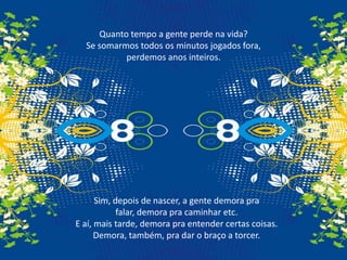 Quanto tempo a gente perde na vida?Se somarmos todos os minutos jogados fora, perdemos anos inteiros.Sim, depois de nascer, a gente demora pra falar, demora pra caminhar etc.E aí, mais tarde, demora pra entender certas coisas.Demora, também, pra dar o braço a torcer.