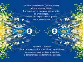 Viramos adolescentes (aborrecentes)                               teimosos e dramáticos.E levamos um século para aceitar o fim de uma relação. E outro século para abrir a guarda para um novo amor.Quando, já adultos,demoramos para dizer a alguém o que sentimos,demoramos para perdoar um amigo,e demoramos para tomar uma decisão.