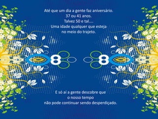 Até que um dia a gente faz aniversário. 37 ou 41 anos. Talvez 50 e tal....Uma idade qualquer que esteja no meio do trajeto.E só aí a gente descobre que o nosso tempo não pode continuar sendo desperdiçado.
