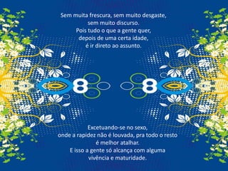 Sem muita frescura, sem muito desgaste, sem muito discurso.Pois tudo o que a gente quer, depois de uma certa idade, é ir direto ao assunto.Excetuando-se no sexo, onde a rapidez não é louvada, pra todo o resto é melhor atalhar.E isso a gente só alcança com alguma vivência e maturidade.