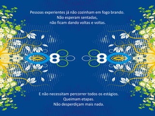Pessoas experientes já não cozinham em fogo brando.Não esperam sentadas,não ficam dando voltas e voltas.E não necessitam percorrer todos os estágios.Queimam etapas.Não desperdiçam mais nada.