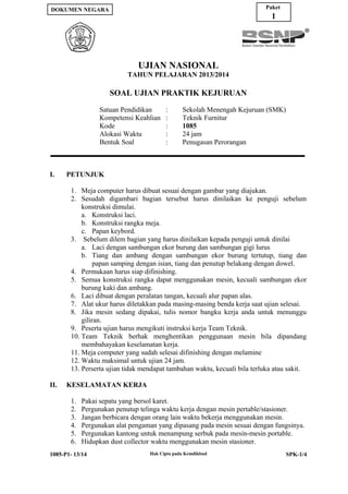 Paket

DOKUMEN NEGARA

1

UJIAN NASIONAL
TAHUN PELAJARAN 2013/2014

SOAL UJIAN PRAKTIK KEJURUAN
Satuan Pendidikan
Kompetensi Keahlian
Kode
Alokasi Waktu
Bentuk Soal

I.

:
:
:
:
:

Sekolah Menengah Kejuruan (SMK)
Teknik Furnitur
1085
24 jam
Penugasan Perorangan

PETUNJUK
1. Meja computer harus dibuat sesuai dengan gambar yang diajukan.
2. Sesudah digambari bagian tersebut harus dinilaikan ke penguji sebelum
konstruksi dimulai.
a. Konstruksi laci.
b. Konstruksi rangka meja.
c. Papan keybord.
3. Sebelum dilem bagian yang harus dinilaikan kepada penguji untuk dinilai
a. Laci dengan sambungan ekor burung dan sambungan gigi lurus
b. Tiang dan ambang dengan sambungan ekor burung tertutup, tiang dan
papan samping dengan isian, tiang dan penutup belakang dengan dowel.
4. Permukaan harus siap difinishing.
5. Semua konstruksi rangka dapat menggunakan mesin, kecuali sambungan ekor
burung kaki dan ambang.
6. Laci dibuat dengan peralatan tangan, kecuali alur papan alas.
7. Alat ukur harus diletakkan pada masing-masing benda kerja saat ujian selesai.
8. Jika mesin sedang dipakai, tulis nomor bangku kerja anda untuk menunggu
giliran.
9. Peserta ujian harus mengikuti instruksi kerja Team Teknik.
10. Team Teknik berhak menghentikan penggunaan mesin bila dipandang
membahayakan keselamatan kerja.
11. Meja computer yang sudah selesai difinishing dengan melamine
12. Waktu maksimal untuk ujian 24 jam.
13. Perserta ujian tidak mendapat tambahan waktu, kecuali bila terluka atau sakit.

II.

KESELAMATAN KERJA
1.
2.
3.
4.
5.
6.

Pakai sepatu yang bersol karet.
Pergunakan penutup telinga waktu kerja dengan mesin pertable/stasioner.
Jangan berbicara dengan orang lain waktu bekerja menggunakan mesin.
Pergunakan alat pengaman yang dipasang pada mesin sesuai dengan fungsinya.
Pergunakan kantong untuk menampung serbuk pada mesin-mesin portable.
Hidupkan dust collector waktu menggunakan mesin stasioner.

1085-P1- 13/14

Hak Cipta pada Kemdikbud

SPK-1/4

 