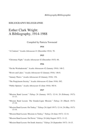 Bibliography/Bibliographie


BIBLIOGRAPHY/BILIOGRAPHIE


Esther Clark Wright:
A Bibliography, 1914-1988

                      Compiled by Patricia Townsend
                                     1914

“A Contrast.” Acadia Athenaeum 41 (December 1914): 70.

                                     1915

“Christmas Night.” Acadia Athenaeum 42 (December 1915): 66.

                                     1916

“On the Washademoak.” Acadia Athenaeum 42 (January 1916): 140-2.

“Rivers and Lakes.” Acadia Athenaeum 42 (January 1916): 146-8.

“January Thaws.” Acadia Athenaeum 42 (January 1916): 154.

“The Propylaeum Society.” Acadia Athenaeum 42 (June 1916): 502.

“Public Opinion.” Acadia Athenaeum 42 (June 1916): 565-8.

                                     1917

“Mission Band Lesson.” Tidings 24 (January 1917): 12-14; 24 (February 1917):
   11-13.

“Mission Band Lesson: The Grande-Ligne Mission.” Tidings 24 (March 1917):
   17-19.

“Mission Band Lesson: On Turkey.” Tidings 24 (April 1917): 12-14; 24 (May 1917):
   13-14.

“Mission Band Lesson: Missions to Turkey.” Tidings 24 (June 1917): 12-14.

“Mission Band Lesson: On Persia.” Tidings 24 (July/August 1917): 11-12.

“Mission Band Lesson: On South America.” Tidings 24 (September 1917): 14-15.
 