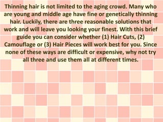 Thinning hair is not limited to the aging crowd. Many who
are young and middle age have fine or genetically thinning
  hair. Luckily, there are three reasonable solutions that
work and will leave you looking your finest. With this brief
     guide you can consider whether (1) Hair Cuts, (2)
Camouflage or (3) Hair Pieces will work best for you. Since
none of these ways are difficult or expensive, why not try
        all three and use them all at different times.
 