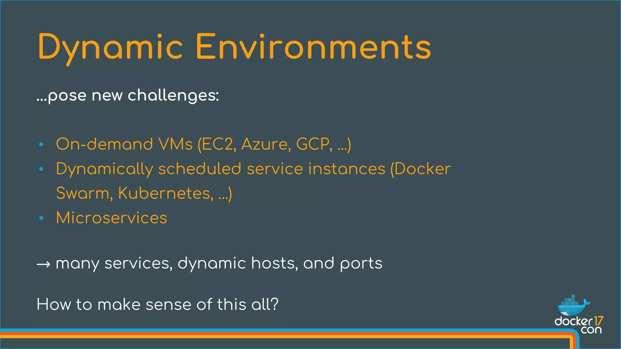 • On-demand VMs (EC2, Azure, GCP, ...)
• Dynamically scheduled service instances (Docker
Swarm, Kubernetes, ...)
• Microservices
→ many services, dynamic hosts, and ports
How to make sense of this all?
Dynamic Environments
...pose new challenges:
 