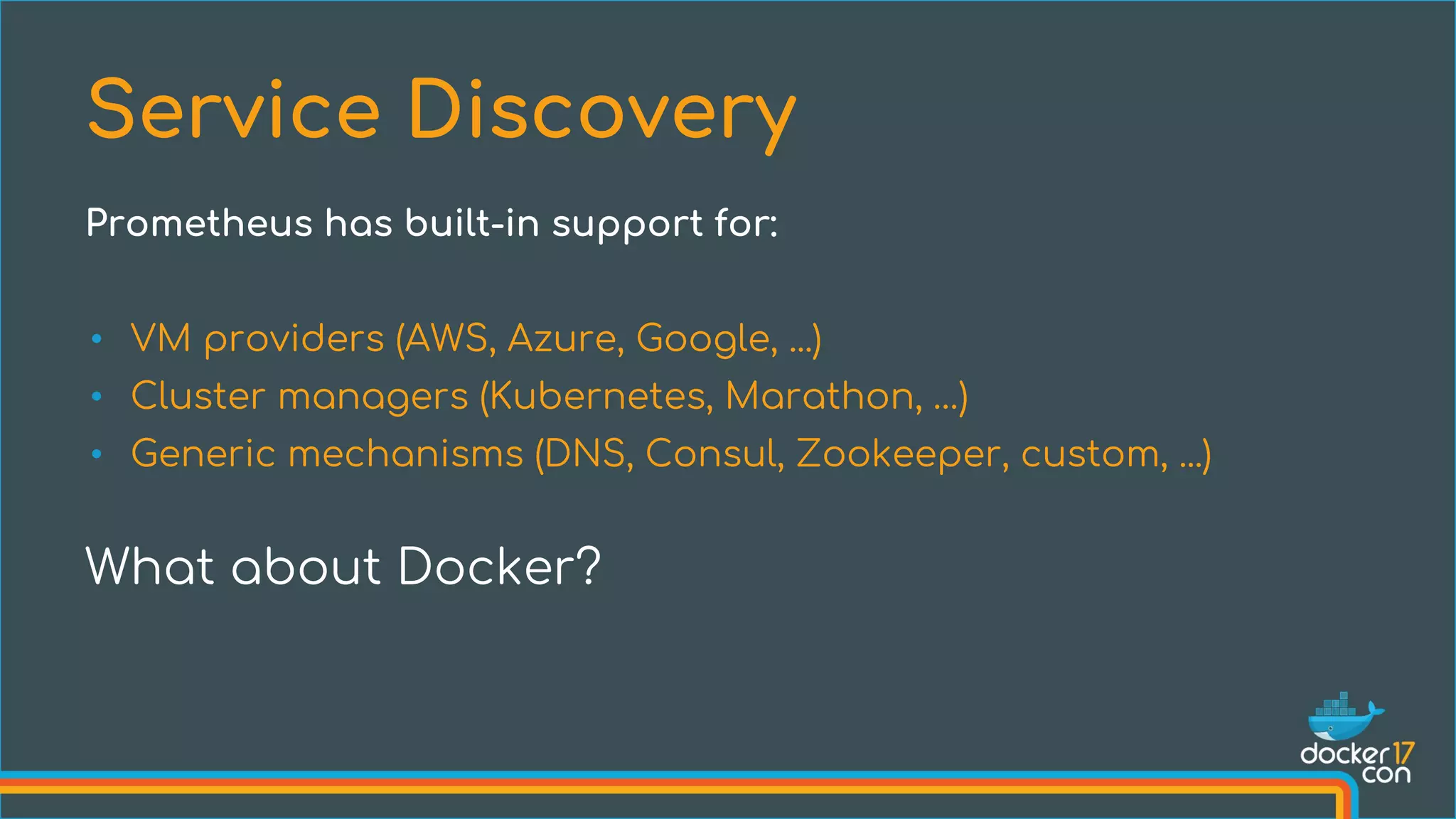 • VM providers (AWS, Azure, Google, ...)
• Cluster managers (Kubernetes, Marathon, …)
• Generic mechanisms (DNS, Consul, Zookeeper, custom, ...)
What about Docker?
Service Discovery
Prometheus has built-in support for:
 