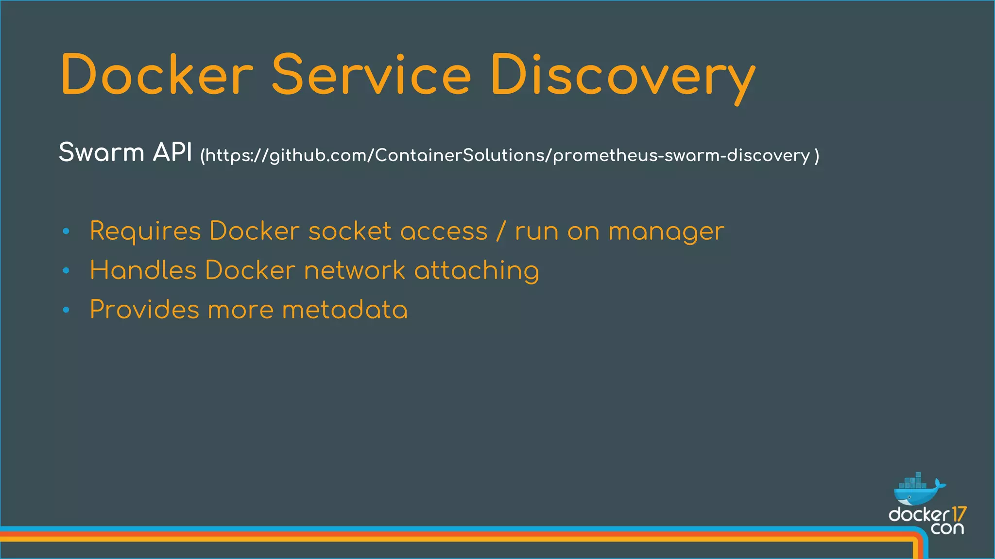 • Requires Docker socket access / run on manager
• Handles Docker network attaching
• Provides more metadata
Docker Service Discovery
Swarm API (https://github.com/ContainerSolutions/prometheus-swarm-discovery )
 