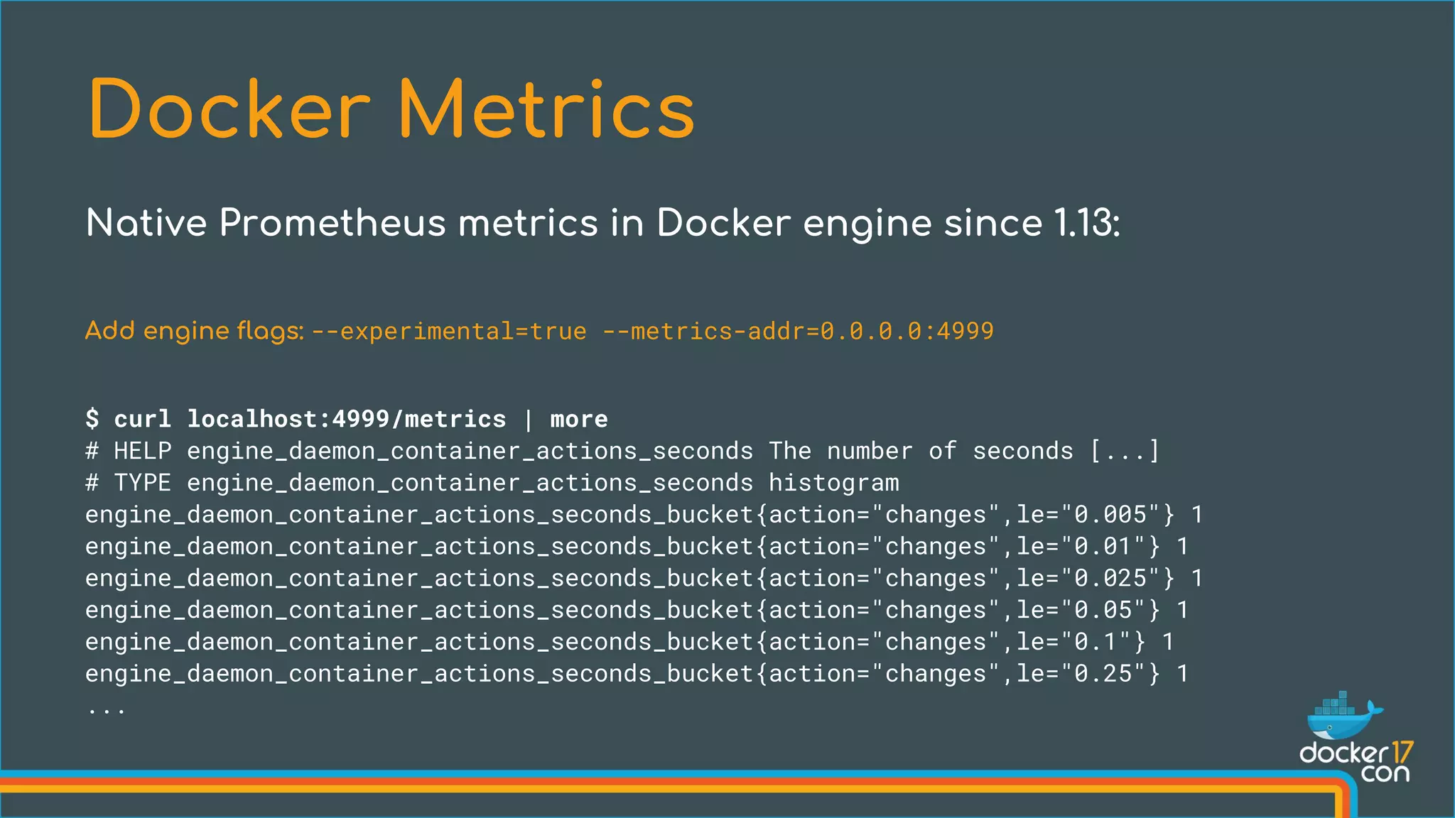 Add engine flags: --experimental=true --metrics-addr=0.0.0.0:4999
$ curl localhost:4999/metrics | more
# HELP engine_daemon_container_actions_seconds The number of seconds [...]
# TYPE engine_daemon_container_actions_seconds histogram
engine_daemon_container_actions_seconds_bucket{action="changes",le="0.005"} 1
engine_daemon_container_actions_seconds_bucket{action="changes",le="0.01"} 1
engine_daemon_container_actions_seconds_bucket{action="changes",le="0.025"} 1
engine_daemon_container_actions_seconds_bucket{action="changes",le="0.05"} 1
engine_daemon_container_actions_seconds_bucket{action="changes",le="0.1"} 1
engine_daemon_container_actions_seconds_bucket{action="changes",le="0.25"} 1
...
Docker Metrics
Native Prometheus metrics in Docker engine since 1.13:
 
