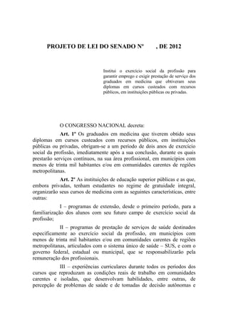 PROJETO DE LEI DO SENADO Nº                           , DE 2012


                                Institui o exercício social da profissão para
                                garantir emprego e exigir prestação de serviço dos
                                graduados em medicina que obtiveram seus
                                diplomas em cursos custeados com recursos
                                públicos, em instituições públicas ou privadas.




            O CONGRESSO NACIONAL decreta:
             Art. 1º Os graduados em medicina que tiverem obtido seus
diplomas em cursos custeados com recursos públicos, em instituições
públicas ou privadas, obrigam-se a um período de dois anos de exercício
social da profissão, imediatamente após a sua conclusão, durante os quais
prestarão serviços contínuos, na sua área profissional, em municípios com
menos de trinta mil habitantes e/ou em comunidades carentes de regiões
metropolitanas.
            Art. 2º As instituições de educação superior públicas e as que,
embora privadas, tenham estudantes no regime de gratuidade integral,
organizarão seus cursos de medicina com as seguintes características, entre
outras:
             I – programas de extensão, desde o primeiro período, para a
familiarização dos alunos com seu futuro campo de exercício social da
profissão;
            II – programas de prestação de serviços de saúde destinados
especificamente ao exercício social da profissão, em municípios com
menos de trinta mil habitantes e/ou em comunidades carentes de regiões
metropolitanas, articulados com o sistema único de saúde – SUS, e com o
governo federal, estadual ou municipal, que se responsabilizarão pela
remuneração dos profissionais.
           III – experiências curriculares durante todos os períodos dos
cursos que reproduzam as condições reais de trabalho em comunidades
carentes e isoladas, que desenvolvam habilidades, entre outras, de
percepção de problemas de saúde e de tomadas de decisão autônomas e
 