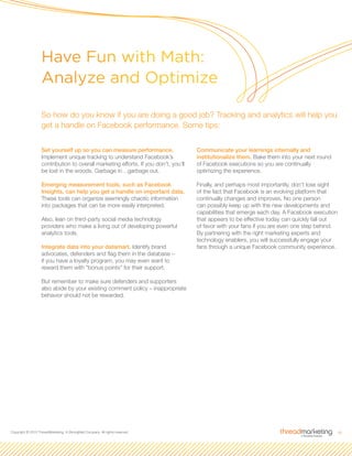 10Copyright © 2010 ThreadMarketing, A StrongMail Company. All rights reserved.
Set yourself up so you can measure performance.
Implement unique tracking to understand Facebook’s
contribution to overall marketing efforts. If you don’t, you’ll
be lost in the woods. Garbage in…garbage out.
Emerging measurement tools, such as Facebook
Insights, can help you get a handle on important data.
These tools can organize seemingly chaotic information
into packages that can be more easily interpreted.
Also, lean on third-party social media technology
providers who make a living out of developing powerful
analytics tools.
Integrate data into your datamart. Identify brand
advocates, defenders and flag them in the database –
if you have a loyalty program, you may even want to
reward them with “bonus points” for their support.
But remember to make sure defenders and supporters
also abide by your existing comment policy – inappropriate
behavior should not be rewarded.
Communicate your learnings internally and
institutionalize them. Bake them into your next round
of Facebook executions so you are continually
optimizing the experience.
Finally, and perhaps most importantly, don’t lose sight
of the fact that Facebook is an evolving platform that
continually changes and improves. No one person
can possibly keep up with the new developments and
capabilities that emerge each day. A Facebook execution
that appears to be effective today can quickly fall out
of favor with your fans if you are even one step behind.
By partnering with the right marketing experts and
technology enablers, you will successfully engage your
fans through a unique Facebook community experience.
Have Fun with Math:
Analyze and Optimize
So how do you know if you are doing a good job? Tracking and analytics will help you
get a handle on Facebook performance. Some tips:
 