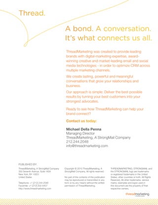ThreadMarketing was created to provide leading
brands with digital-marketing expertise, award-
winning creative and market-leading email and social
media technologies - in order to optimize CRM across
multiple marketing channels.
We create lasting, powerful and meaningful
conversations that grow your relationships and
business.
Our approach is simple: Deliver the best possible
results by turning your best customers into your
strongest advocates.
Ready to see how ThreadMarketing can help your
brand connect?
Contact us today:
Michael Della Penna
Managing Director
ThreadMarketing, A StrongMail Company
212.244.2048
info@threadmarketing.com
Thread.
A bond. A conversation.
It’s what connects us all.
ThreadMarketing, A StrongMail Company
350 Seventh Avenue, Suite 1604
New York, NY 10001
United States
Telephone: +1 (212) 244-2048
Facsimile: +1 (212) 202-5457
http://www.threadmarketing.com
Copyright © 2010 ThreadMarketing, A
StrongMail Company. All rights reserved.
No part of the contents of this publication
may be reproduced or transmitted in any
form or by any means without the written
permission of ThreadMarketing.
THREADMARKETING, STRONGMAIL and
the STRONGMAIL logo are trademarks
or registered trademarks in the United
States, other countries or both. All Rights
Reserved. All other trademarks, service
marks, examples and logos used in
this document are the property of their
respective owners.
PUBLISHED BY:
 