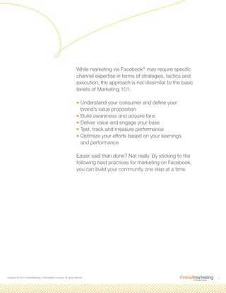 2Copyright © 2010 ThreadMarketing, A StrongMail Company. All rights reserved.
While marketing via Facebook®
may require specific
channel expertise in terms of strategies, tactics and
execution, the approach is not dissimilar to the basic
tenets of Marketing 101:
33Understand your consumer and define your
brand’s value proposition
33Build awareness and acquire fans
33Deliver value and engage your base
33Test, track and measure performance
33Optimize your efforts based on your learnings
and performance
Easier said than done? Not really. By sticking to the
following best practices for marketing on Facebook,
you can build your community one step at a time.
 