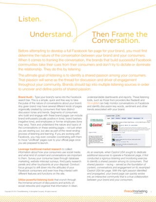 3Copyright © 2010 ThreadMarketing, A StrongMail Company. All rights reserved.
Brand Audit - Type your brand’s name into the Facebook
search bar. This is a simple, quick and free way to take
the pulse of the nature of conversations about your brand.
Any given brand may have several different kinds of pages
organically created by consumers that have distinct
discussion tones and trends. Segments of consumers
who build and engage with these brand pages can include
brand enthusiasts (usually positive in tone), brand bashers
(negative tone), and employees or former employees (tone
may vary). Track and understand the nature and topics of
the conversations on these existing pages – not just when
you are starting out, but also as part of the never-ending
process of listening and learning. If you are working with
Facebook, you may even consider coordinating with them
to move “unofficial” pages over to your official page once
you are prepared to launch.
Leverage traditional market research to collect
information about how your consumers use social media
and what kind of content and conversations are important
to them. Survey your consumer base through database
marketing, website intercept surveys, third-party research
panels and other touchpoints at your disposal. Conduct
focus groups to drill down into the attitudes of your
Facebook consumers and even how they interact with
different features and functions on the site.
Utilize powerful listening tools that crunch through
the immense amount of discussions and activity on
social networks and organize that information in clean,
understandable dashboards and reports. These listening
tools, such as those from providers like Radian6 and
StrongMail can help monitor conversations on Facebook
and identify discussion key words, sentiment and other
trends associated with your brand.
As an example, when Castrol USA sought to dedicate
additional resources to operate a Facebook page, it first
conducted a rigorous listening and monitoring exercise
to identify a shared passion among its consumers. That
shared passion – racing – served as the foundation of
content, conversations and engagement on its revamped
Castrol USA fan page. With the right passion identified
and propagated, your brand page can quickly evolve
into an interactive community that is a true collaboration
between your brand and your consumers.
Listen.
Then Frame the
Conversation.
Before attempting to develop a full Facebook fan page for your brand, you must first
determine the nature of the conversation between your brand and your consumers.
When it comes to framing the conversation, the brands that build successful Facebook
communities take their cues from their consumers and don’t try to dictate or dominate
the relationship. They do this by listening.
The ultimate goal of listening is to identify a shared passion among your consumers.
That passion will serve as the thread for discussion and driver of engagement
throughout your community. Brands should tap into multiple listening sources in order
to uncover and define points of shared passion:
Understand.
 