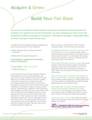 4Copyright © 2010 ThreadMarketing, A StrongMail Company. All rights reserved.
It is helpful to devise Facebook acquisition strategies and
tactics by grouping them into two categories:
33Efforts integrated with your existing consumer
touchpoints
33Efforts within the Facebook ecosystem
Cross-Pollination: Integrate with Your Existing
Consumer Touchpoints
“If you build it, they will come.”
– Field of Dreams
If only that were the case. Simply creating a Facebook
brand page from scratch and hoping that fans will
arrive can be a slow, uphill climb. Quite often, the most
efficient way to build a Facebook fan base of qualified
consumers is to tap into your existing consumers
who already interact with your brand. Do your best to
incorporate a Facebook “join” call-to-action into consumer
marketing communications. Tag your TV, radio and print
ads with “follow (Brand) on Facebook.” Most importantly,
tightly integrate your efforts with your brand website, email
communications and other digital touch points so your
existing consumers can become Facebook fans with a
quick click of a “Like” button. If you don’t control these
marketing channels, work with your colleagues who do –
call in favors, twist arms, beg and plead, and promise
to reciprocate so you can leverage their touch points to
build your Facebook fan base. Over time, they too will
certainly benefit from helping you.
When it comes to using the “Like” button outside of
Facebook, keep in mind these basic best practices:
Test different placements of the “Like” button across your
existing digital touch points. Instead of simply asking
consumers to like your general brand web page, ask them
to like a specific product or content snippet. By tracking
the clicks you generate, over time you’ll identify optimal
placements of your “Like” buttons.
Clearly define the benefits of joining your page. Each social
network should serve a distinct purpose. For example,
Facebook may serve your brand best as a forum for in-
depth discussions with and among your consumers,
while Twitter could be reserved for breaking news or last-
minute deals.
Offer something unique or “Exclusive,” giving those who
like your brand a reason to visit and engage. Ideally, your
unique offering should be aligned to a shared passion and
your brand equity. For example Mint.com offers exclusive
opportunities and tips to Facebook Fans.
When people “like” your brand, that action publishes
a story on their Facebook newsfeeds that is visible
to their friends. This message is very important; make
your Facebook posts compelling and succinct, and test
call-to-actions in it to help drive additional acquisitions.
Leverage the power of search. Don’t forget the social in
search. Add social links to paid search terms to increase
visibility and visitation.
Build Your Fan Base
Acquire & Grow:
So you have identified a shared passion among your Facebook consumers that will
underpin your general community framework. Up next: building your base. Even with
hundreds of millions of people on Facebook, it still takes a strategic, coordinated effort
to attract and grow a brand’s fan base.
 