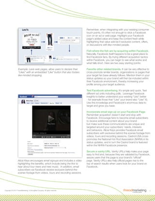 5Copyright © 2010 ThreadMarketing, A StrongMail Company. All rights reserved.
Example: Levis web pages, allow users to declare their
“Likes” with an embedded “Like” button that also fosters
like-minded shopping.
Remember, when integrating with your existing consumer
touch points, it’s often not enough to stick a Facebook
icon on an ad or web page. Highlight your Facebook
page’s added value and keep the content fresh while
highlighting that value add be it exclusive content, offers,
or discussions with like-minded people.
Fish where the fish are by acquiring within Facebook.
Naturally, Facebook itself happens to be a great place to
find Facebook fans. By trying different acquisition tactics
within Facebook, you can begin to see what works and
what falls short. Here are two easy starting points:
Favorite other related brands. It can be very effective to
cross-promote similar brands, organizations or pages that
your target fan base already follows. Mention them in your
status updates so your brand will then be included within
their Facebook environment, thereby increasing your
profile among your target audience.
Test Facebook advertising. It’s simple and quick. Test
different ad units including polls. Leverage Facebook
insights to better understand your existing “Liks” better
- for example those that “Like” your brand also “Like” X).
Use this knowledge and Facebook’s enormous data to
target and grow you base.
Incorporate email sign up on your Facebook Page.
Remember acquisition doesn’t start and stop with
Facebook. Encourage fans to become email subscribers
to receive additional content about your brand
but make sure these communications are unique and
targeted around your subscribers’ needs, interests
and behaviors. Alicia Keys provides Facebook email
subscribers with exclusive behind the scenes footage from
videos, tours and recording sessions. Castrol USA cross-
promotes the National Hot Rod Association (NHRA) in its
status updates, and in turn the Castrol brand is featured
within the NHRA Facebook presence.
Secure a vanity URL. Vanity URLs help make your page
easy to find and, because they are validated by Facebook,
assure users that the page is your brand’s “official”
page. Vanity URLs also help official pages rise to the
top of search results when users look for your brand on
Facebook.
Alicia Keys encourages email signups and includes a video
highlighting the benefits, which include being the first to
hear about tour news and new music. In addition, email
subscribers via Facebook receive exclusive behind-the-
scenes footage from videos, tours and recording sessions.
 
