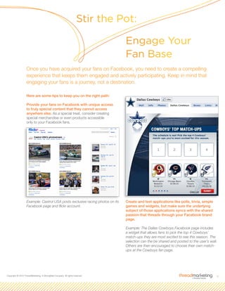 6Copyright © 2010 ThreadMarketing, A StrongMail Company. All rights reserved.
Here are some tips to keep you on the right path:
Provide your fans on Facebook with unique access
to truly special content that they cannot access
anywhere else. As a special treat, consider creating
special merchandise or even products accessible
only to your Facebook fans.
Example: Castrol USA posts exclusive racing photos on its
Facebook page and flickr account.
Create and test applications like polls, trivia, simple
games and widgets, but make sure the underlying
subject of those applications syncs with the shared
passion that threads through your Facebook brand
page.
Example: The Dallas Cowboys Facebook page includes
a widget that allows fans to pick the top 4 Cowboys’
match-ups they are most excited to see this season. The
selection can the be shared and posted to the user’s wall.
Others are then encouraged to choose their own match-
ups at the Cowboys fan page.
Stir the Pot:
Engage Your
Fan Base
Once you have acquired your fans on Facebook, you need to create a compelling
experience that keeps them engaged and actively participating. Keep in mind that
engaging your fans is a journey, not a destination.
 