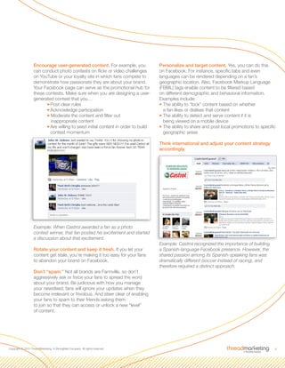 8Copyright © 2010 ThreadMarketing, A StrongMail Company. All rights reserved.
Encourage user-generated content. For example, you
can conduct photo contests on flickr or video challenges
on YouTube or your loyalty site in which fans compete to
demonstrate how passionate they are about your brand.
Your Facebook page can serve as the promotional hub for
these contests. Make sure when you are designing a user-
generated contest that you…
33Post clear rules
33Acknowledge participation
33Moderate the content and filter out
inappropriate content
33Are willing to seed initial content in order to build
contest momentum
Example: When Castrol awarded a fan as a photo
contest winner, that fan posted his excitement and started
a discussion about that excitement.
Rotate your content and keep it fresh. If you let your
content get stale, you’re making it too easy for your fans
to abandon your brand on Facebook.
Don’t “spam.” Not all brands are Farmville, so don’t
aggressively ask or force your fans to spread the word
about your brand. Be judicious with how you manage
your newsfeed; fans will ignore your updates when they
become irrelevant or frivolous. And steer clear of enabling
your fans to spam to their friends asking them
to join so that they can access or unlock a new “level”
of content.
Personalize and target content. Yes, you can do this
on Facebook. For instance, specific tabs and even
languages can be rendered depending on a fan’s
geographic location. Also, Facebook Markup Language
(FBML) tags enable content to be filtered based
on different demographic and behavioral information.
Examples include:
33The ability to “lock” content based on whether
a fan likes or dislikes that content
33The ability to detect and serve content if it is
being viewed on a mobile device
33The ability to share and post local promotions to specific
geographic areas
Think international and adjust your content strategy
accordingly.
Example: Castrol recognized the importance of building
a Spanish-language Facebook presence. However, the
shared passion among its Spanish-speaking fans was
dramatically different (soccer instead of racing), and
therefore required a distinct approach.
 