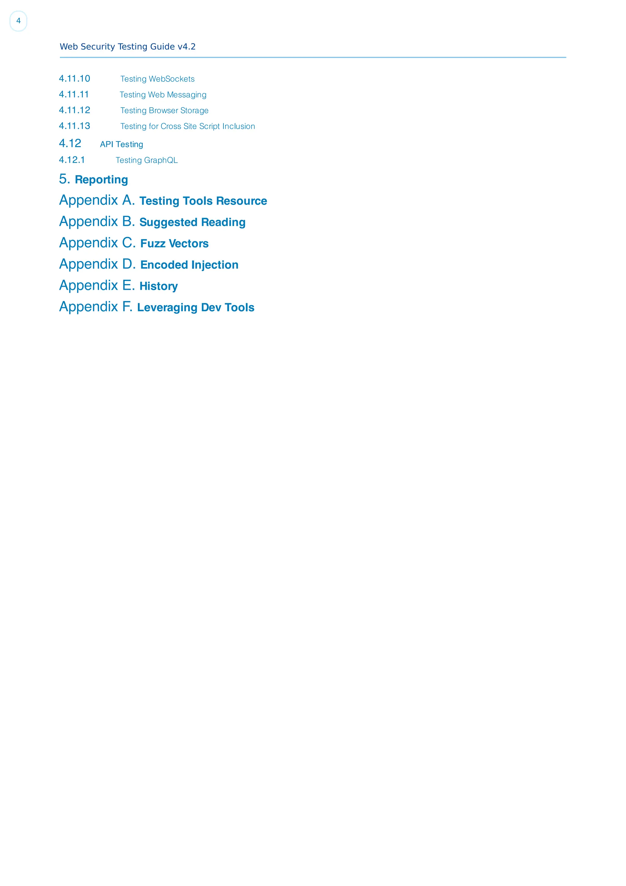 Web Security Testing Guide v4.2
4
4.11.10 Testing WebSockets
4.11.11 Testing Web Messaging
4.11.12 Testing Browser Storage
4.11.13 Testing for Cross Site Script Inclusion
4.12 API Testing
4.12.1 Testing GraphQL
5. Reporting
Appendix A. Testing Tools Resource
Appendix B. Suggested Reading
Appendix C. Fuzz Vectors
Appendix D. Encoded Injection
Appendix E. History
Appendix F. Leveraging Dev Tools
 