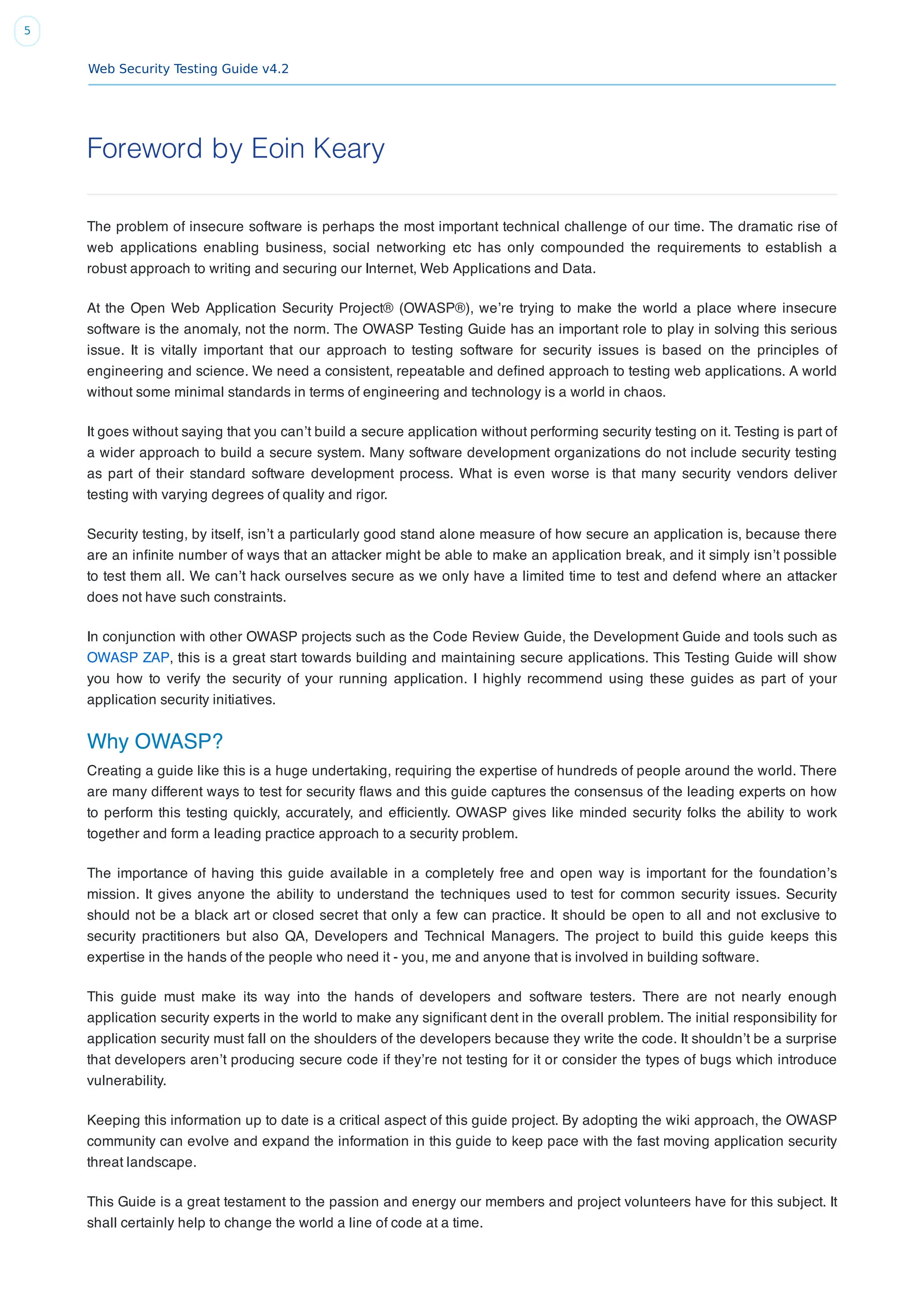 Web Security Testing Guide v4.2
5
Foreword by Eoin Keary
The problem of insecure software is perhaps the most important technical challenge of our time. The dramatic rise of
web applications enabling business, social networking etc has only compounded the requirements to establish a
robust approach to writing and securing our Internet, Web Applications and Data.
At the Open Web Application Security Project® (OWASP®), we’re trying to make the world a place where insecure
software is the anomaly, not the norm. The OWASP Testing Guide has an important role to play in solving this serious
issue. It is vitally important that our approach to testing software for security issues is based on the principles of
engineering and science. We need a consistent, repeatable and deﬁned approach to testing web applications. A world
without some minimal standards in terms of engineering and technology is a world in chaos.
It goes without saying that you can’t build a secure application without performing security testing on it. Testing is part of
a wider approach to build a secure system. Many software development organizations do not include security testing
as part of their standard software development process. What is even worse is that many security vendors deliver
testing with varying degrees of quality and rigor.
Security testing, by itself, isn’t a particularly good stand alone measure of how secure an application is, because there
are an inﬁnite number of ways that an attacker might be able to make an application break, and it simply isn’t possible
to test them all. We can’t hack ourselves secure as we only have a limited time to test and defend where an attacker
does not have such constraints.
In conjunction with other OWASP projects such as the Code Review Guide, the Development Guide and tools such as
OWASP ZAP, this is a great start towards building and maintaining secure applications. This Testing Guide will show
you how to verify the security of your running application. I highly recommend using these guides as part of your
application security initiatives.
Why OWASP?
Creating a guide like this is a huge undertaking, requiring the expertise of hundreds of people around the world. There
are many different ways to test for security ﬂaws and this guide captures the consensus of the leading experts on how
to perform this testing quickly, accurately, and efﬁciently. OWASP gives like minded security folks the ability to work
together and form a leading practice approach to a security problem.
The importance of having this guide available in a completely free and open way is important for the foundation’s
mission. It gives anyone the ability to understand the techniques used to test for common security issues. Security
should not be a black art or closed secret that only a few can practice. It should be open to all and not exclusive to
security practitioners but also QA, Developers and Technical Managers. The project to build this guide keeps this
expertise in the hands of the people who need it - you, me and anyone that is involved in building software.
This guide must make its way into the hands of developers and software testers. There are not nearly enough
application security experts in the world to make any signiﬁcant dent in the overall problem. The initial responsibility for
application security must fall on the shoulders of the developers because they write the code. It shouldn’t be a surprise
that developers aren’t producing secure code if they’re not testing for it or consider the types of bugs which introduce
vulnerability.
Keeping this information up to date is a critical aspect of this guide project. By adopting the wiki approach, the OWASP
community can evolve and expand the information in this guide to keep pace with the fast moving application security
threat landscape.
This Guide is a great testament to the passion and energy our members and project volunteers have for this subject. It
shall certainly help to change the world a line of code at a time.
 