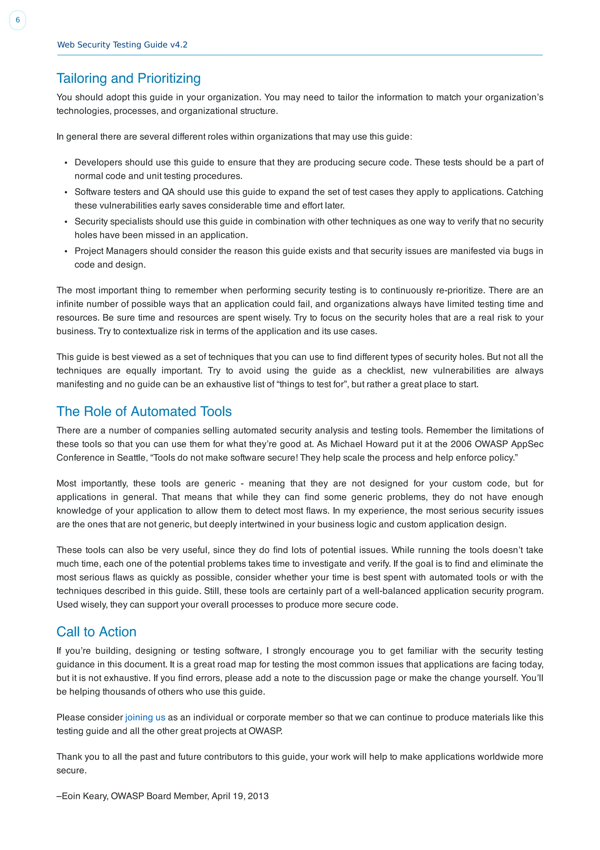 Web Security Testing Guide v4.2
6
Tailoring and Prioritizing
You should adopt this guide in your organization. You may need to tailor the information to match your organization’s
technologies, processes, and organizational structure.
In general there are several different roles within organizations that may use this guide:
Developers should use this guide to ensure that they are producing secure code. These tests should be a part of
normal code and unit testing procedures.
Software testers and QA should use this guide to expand the set of test cases they apply to applications. Catching
these vulnerabilities early saves considerable time and effort later.
Security specialists should use this guide in combination with other techniques as one way to verify that no security
holes have been missed in an application.
Project Managers should consider the reason this guide exists and that security issues are manifested via bugs in
code and design.
The most important thing to remember when performing security testing is to continuously re-prioritize. There are an
inﬁnite number of possible ways that an application could fail, and organizations always have limited testing time and
resources. Be sure time and resources are spent wisely. Try to focus on the security holes that are a real risk to your
business. Try to contextualize risk in terms of the application and its use cases.
This guide is best viewed as a set of techniques that you can use to ﬁnd different types of security holes. But not all the
techniques are equally important. Try to avoid using the guide as a checklist, new vulnerabilities are always
manifesting and no guide can be an exhaustive list of “things to test for”, but rather a great place to start.
The Role of Automated Tools
There are a number of companies selling automated security analysis and testing tools. Remember the limitations of
these tools so that you can use them for what they’re good at. As Michael Howard put it at the 2006 OWASP AppSec
Conference in Seattle, “Tools do not make software secure! They help scale the process and help enforce policy.”
Most importantly, these tools are generic - meaning that they are not designed for your custom code, but for
applications in general. That means that while they can ﬁnd some generic problems, they do not have enough
knowledge of your application to allow them to detect most ﬂaws. In my experience, the most serious security issues
are the ones that are not generic, but deeply intertwined in your business logic and custom application design.
These tools can also be very useful, since they do ﬁnd lots of potential issues. While running the tools doesn’t take
much time, each one of the potential problems takes time to investigate and verify. If the goal is to ﬁnd and eliminate the
most serious ﬂaws as quickly as possible, consider whether your time is best spent with automated tools or with the
techniques described in this guide. Still, these tools are certainly part of a well-balanced application security program.
Used wisely, they can support your overall processes to produce more secure code.
Call to Action
If you’re building, designing or testing software, I strongly encourage you to get familiar with the security testing
guidance in this document. It is a great road map for testing the most common issues that applications are facing today,
but it is not exhaustive. If you ﬁnd errors, please add a note to the discussion page or make the change yourself. You’ll
be helping thousands of others who use this guide.
Please consider joining us as an individual or corporate member so that we can continue to produce materials like this
testing guide and all the other great projects at OWASP.
Thank you to all the past and future contributors to this guide, your work will help to make applications worldwide more
secure.
–Eoin Keary, OWASP Board Member, April 19, 2013
 