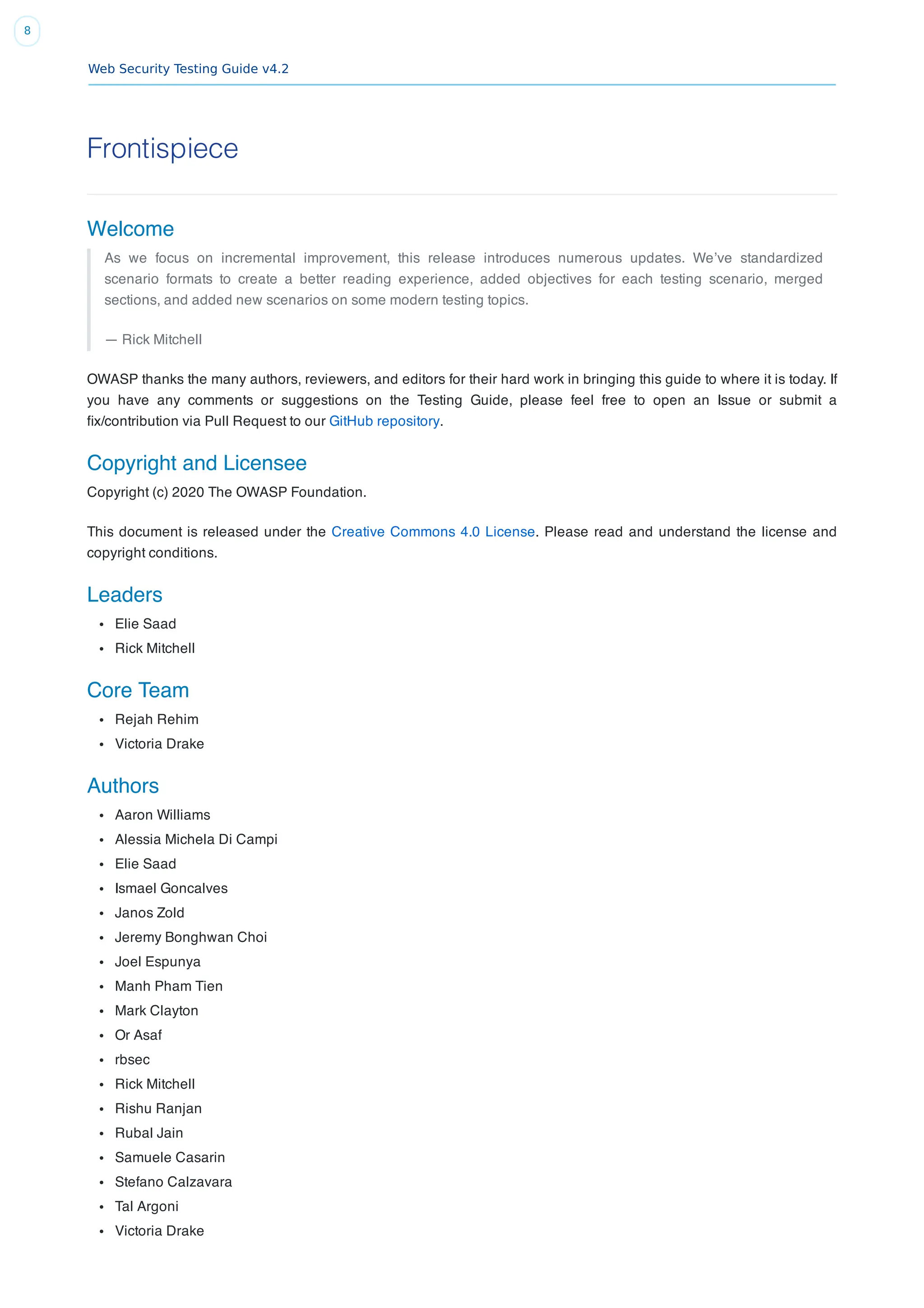 Web Security Testing Guide v4.2
8
Frontispiece
Welcome
As we focus on incremental improvement, this release introduces numerous updates. We’ve standardized
scenario formats to create a better reading experience, added objectives for each testing scenario, merged
sections, and added new scenarios on some modern testing topics.
— Rick Mitchell
OWASP thanks the many authors, reviewers, and editors for their hard work in bringing this guide to where it is today. If
you have any comments or suggestions on the Testing Guide, please feel free to open an Issue or submit a
ﬁx/contribution via Pull Request to our GitHub repository.
Copyright and Licensee
Copyright (c) 2020 The OWASP Foundation.
This document is released under the Creative Commons 4.0 License. Please read and understand the license and
copyright conditions.
Leaders
Elie Saad
Rick Mitchell
Core Team
Rejah Rehim
Victoria Drake
Authors
Aaron Williams
Alessia Michela Di Campi
Elie Saad
Ismael Goncalves
Janos Zold
Jeremy Bonghwan Choi
Joel Espunya
Manh Pham Tien
Mark Clayton
Or Asaf
rbsec
Rick Mitchell
Rishu Ranjan
Rubal Jain
Samuele Casarin
Stefano Calzavara
Tal Argoni
Victoria Drake
 